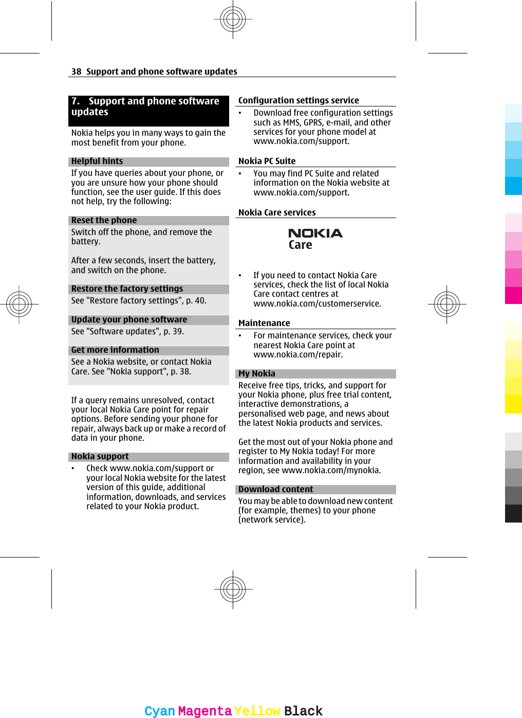 7. Support and phone softwareupdatesNokia helps you in many ways to gain themost benefit from your phone.Helpful hintsIf you have queries about your phone, oryou are unsure how your phone shouldfunction, see the user guide. If this doesnot help, try the following:Reset the phoneSwitch off the phone, and remove thebattery.After a few seconds, insert the battery,and switch on the phone.Restore the factory settingsSee &quot;Restore factory settings&quot;, p. 40.Update your phone softwareSee &quot;Software updates&quot;, p. 39.Get more informationSee a Nokia website, or contact NokiaCare. See &quot;Nokia support&quot;, p. 38.If a query remains unresolved, contactyour local Nokia Care point for repairoptions. Before sending your phone forrepair, always back up or make a record ofdata in your phone.Nokia support•Check www.nokia.com/support oryour local Nokia website for the latestversion of this guide, additionalinformation, downloads, and servicesrelated to your Nokia product.Configuration settings service•Download free configuration settingssuch as MMS, GPRS, e-mail, and otherservices for your phone model atwww.nokia.com/support.Nokia PC Suite•You may find PC Suite and relatedinformation on the Nokia website atwww.nokia.com/support.Nokia Care services•If you need to contact Nokia Careservices, check the list of local NokiaCare contact centres atwww.nokia.com/customerservice.Maintenance•For maintenance services, check yournearest Nokia Care point atwww.nokia.com/repair.My NokiaReceive free tips, tricks, and support foryour Nokia phone, plus free trial content,interactive demonstrations, apersonalised web page, and news aboutthe latest Nokia products and services.Get the most out of your Nokia phone andregister to My Nokia today! For moreinformation and availability in yourregion, see www.nokia.com/mynokia.Download contentYou may be able to download new content(for example, themes) to your phone(network service).38 Support and phone software updatesCyanCyanMagentaMagentaYellowYellowBlackBlack