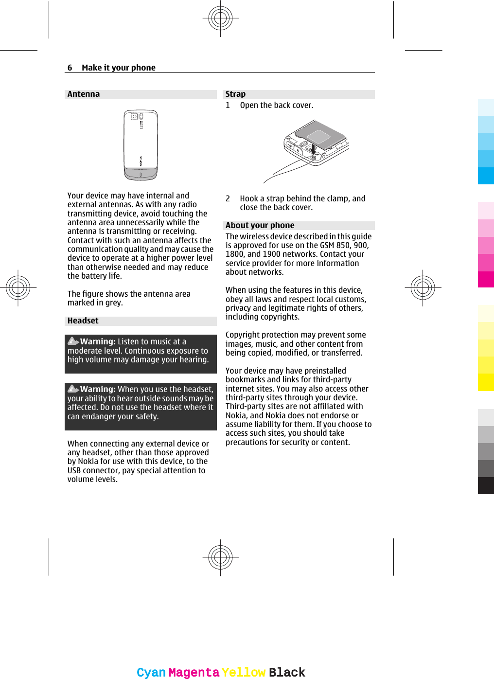 AntennaYour device may have internal andexternal antennas. As with any radiotransmitting device, avoid touching theantenna area unnecessarily while theantenna is transmitting or receiving.Contact with such an antenna affects thecommunication quality and may cause thedevice to operate at a higher power levelthan otherwise needed and may reducethe battery life.The figure shows the antenna areamarked in grey.HeadsetWarning: Listen to music at amoderate level. Continuous exposure tohigh volume may damage your hearing.Warning: When you use the headset,your ability to hear outside sounds may beaffected. Do not use the headset where itcan endanger your safety.When connecting any external device orany headset, other than those approvedby Nokia for use with this device, to theUSB connector, pay special attention tovolume levels.Strap1Open the back cover.2 Hook a strap behind the clamp, andclose the back cover.About your phoneThe wireless device described in this guideis approved for use on the GSM 850, 900,1800, and 1900 networks. Contact yourservice provider for more informationabout networks.When using the features in this device,obey all laws and respect local customs,privacy and legitimate rights of others,including copyrights.Copyright protection may prevent someimages, music, and other content frombeing copied, modified, or transferred.Your device may have preinstalledbookmarks and links for third-partyinternet sites. You may also access otherthird-party sites through your device.Third-party sites are not affiliated withNokia, and Nokia does not endorse orassume liability for them. If you choose toaccess such sites, you should takeprecautions for security or content.6Make it your phoneCyanCyanMagentaMagentaYellowYellowBlackBlack