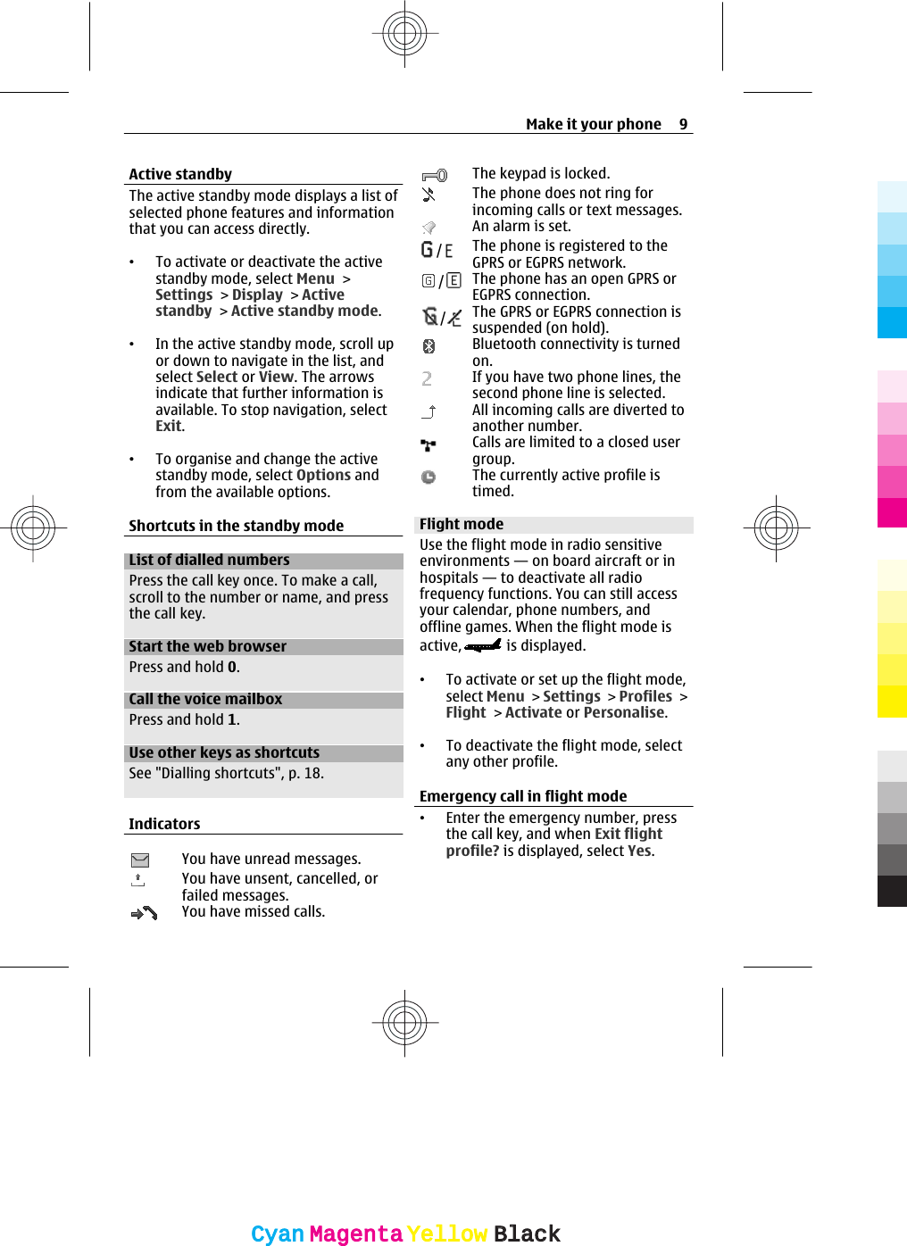 Active standbyThe active standby mode displays a list ofselected phone features and informationthat you can access directly.•To activate or deactivate the activestandby mode, select Menu &gt;Settings &gt; Display &gt; Activestandby &gt; Active standby mode.•In the active standby mode, scroll upor down to navigate in the list, andselect Select or View. The arrowsindicate that further information isavailable. To stop navigation, selectExit.•To organise and change the activestandby mode, select Options andfrom the available options.Shortcuts in the standby modeList of dialled numbersPress the call key once. To make a call,scroll to the number or name, and pressthe call key.Start the web browserPress and hold 0.Call the voice mailboxPress and hold 1.Use other keys as shortcutsSee &quot;Dialling shortcuts&quot;, p. 18.IndicatorsYou have unread messages.You have unsent, cancelled, orfailed messages.You have missed calls.The keypad is locked.The phone does not ring forincoming calls or text messages.An alarm is set./The phone is registered to theGPRS or EGPRS network./The phone has an open GPRS orEGPRS connection./The GPRS or EGPRS connection issuspended (on hold).Bluetooth connectivity is turnedon.If you have two phone lines, thesecond phone line is selected.All incoming calls are diverted toanother number.Calls are limited to a closed usergroup.The currently active profile istimed.Flight modeUse the flight mode in radio sensitiveenvironments — on board aircraft or inhospitals — to deactivate all radiofrequency functions. You can still accessyour calendar, phone numbers, andoffline games. When the flight mode isactive,  is displayed.•To activate or set up the flight mode,select Menu &gt; Settings &gt; Profiles &gt;Flight &gt; Activate or Personalise.•To deactivate the flight mode, selectany other profile.Emergency call in flight mode•Enter the emergency number, pressthe call key, and when Exit flightprofile? is displayed, select Yes.Make it your phone 9CyanCyanMagentaMagentaYellowYellowBlackBlack