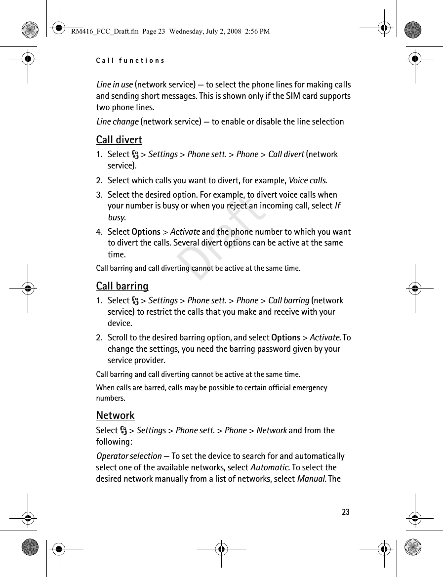 Call functions23DraftLine in use (network service) — to select the phone lines for making calls and sending short messages. This is shown only if the SIM card supports two phone lines.Line change (network service) — to enable or disable the line selectionCall divert1. Select &gt; Settings &gt; Phone sett. &gt; Phone &gt; Call divert (network service).2. Select which calls you want to divert, for example, Voice calls.3. Select the desired option. For example, to divert voice calls when your number is busy or when you reject an incoming call, select If busy.4. Select Options &gt; Activate and the phone number to which you want to divert the calls. Several divert options can be active at the same time.Call barring and call diverting cannot be active at the same time.Call barring1. Select &gt; Settings &gt; Phone sett. &gt; Phone &gt; Call barring (network service) to restrict the calls that you make and receive with your device. 2. Scroll to the desired barring option, and select Options &gt; Activate. To change the settings, you need the barring password given by your service provider.Call barring and call diverting cannot be active at the same time.When calls are barred, calls may be possible to certain official emergency numbers.NetworkSelect &gt; Settings &gt; Phone sett. &gt; Phone &gt; Network and from the following:Operator selection — To set the device to search for and automatically select one of the available networks, select Automatic. To select the desired network manually from a list of networks, select Manual. The RM416_FCC_Draft.fm  Page 23  Wednesday, July 2, 2008  2:56 PM