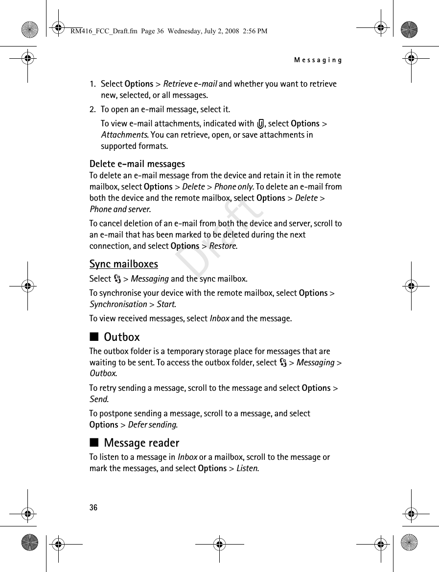 Messaging36Draft1. Select Options &gt; Retrieve e-mail and whether you want to retrieve new, selected, or all messages.2. To open an e-mail message, select it.To view e-mail attachments, indicated with  , select Options &gt; Attachments. You can retrieve, open, or save attachments in supported formats.Delete e-mail messagesTo delete an e-mail message from the device and retain it in the remote mailbox, select Options &gt; Delete &gt; Phone only. To delete an e-mail from both the device and the remote mailbox, select Options &gt; Delete &gt; Phone and server.To cancel deletion of an e-mail from both the device and server, scroll to an e-mail that has been marked to be deleted during the next connection, and select Options &gt; Restore.Sync mailboxesSelect &gt; Messaging and the sync mailbox.To synchronise your device with the remote mailbox, select Options &gt; Synchronisation &gt; Start.To view received messages, select Inbox and the message.■OutboxThe outbox folder is a temporary storage place for messages that are waiting to be sent. To access the outbox folder, select  &gt; Messaging &gt; Outbox.To retry sending a message, scroll to the message and select Options &gt; Send.To postpone sending a message, scroll to a message, and select Options &gt; Defer sending.■Message readerTo listen to a message in Inbox or a mailbox, scroll to the message or mark the messages, and select Options &gt; Listen.RM416_FCC_Draft.fm  Page 36  Wednesday, July 2, 2008  2:56 PM