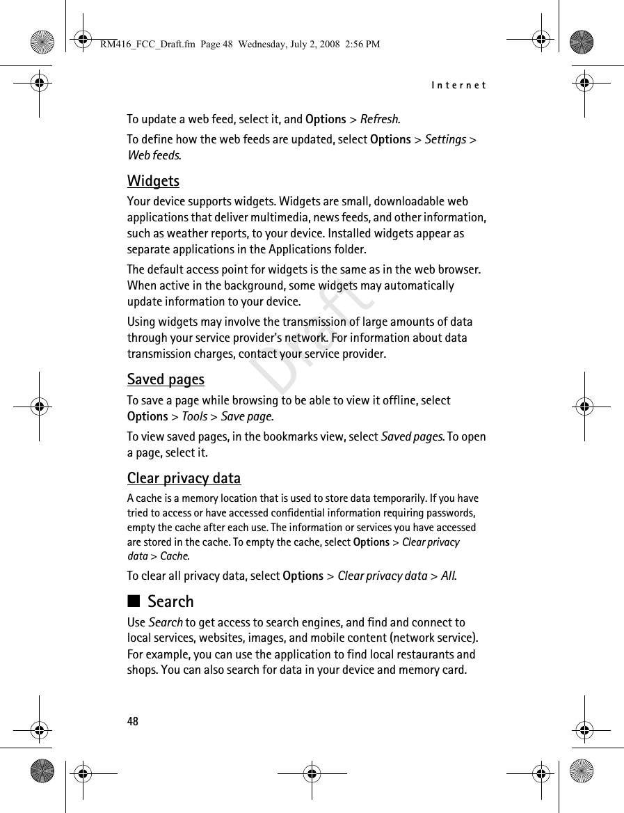 Internet48DraftTo update a web feed, select it, and Options &gt; Refresh.To define how the web feeds are updated, select Options &gt; Settings &gt; Web feeds.WidgetsYour device supports widgets. Widgets are small, downloadable web applications that deliver multimedia, news feeds, and other information, such as weather reports, to your device. Installed widgets appear as separate applications in the Applications folder.The default access point for widgets is the same as in the web browser. When active in the background, some widgets may automatically update information to your device.Using widgets may involve the transmission of large amounts of data through your service provider&apos;s network. For information about data transmission charges, contact your service provider. Saved pagesTo save a page while browsing to be able to view it offline, select Options &gt; Tools &gt; Save page. To view saved pages, in the bookmarks view, select Saved pages. To open a page, select it.Clear privacy dataA cache is a memory location that is used to store data temporarily. If you have tried to access or have accessed confidential information requiring passwords, empty the cache after each use. The information or services you have accessed are stored in the cache. To empty the cache, select Options &gt; Clear privacy data &gt; Cache.To clear all privacy data, select Options &gt; Clear privacy data &gt; All.■SearchUse Search to get access to search engines, and find and connect to local services, websites, images, and mobile content (network service). For example, you can use the application to find local restaurants and shops. You can also search for data in your device and memory card.RM416_FCC_Draft.fm  Page 48  Wednesday, July 2, 2008  2:56 PM