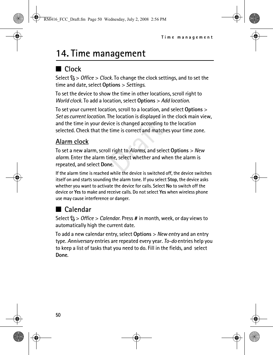Time management50Draft14. Time management■ClockSelect &gt; Office &gt; Clock. To change the clock settings, and to set the time and date, select Options &gt; Settings.To set the device to show the time in other locations, scroll right to World clock. To add a location, select Options &gt; Add location.To set your current location, scroll to a location, and select Options &gt; Set as current location. The location is displayed in the clock main view, and the time in your device is changed according to the location selected. Check that the time is correct and matches your time zone.Alarm clockTo set a new alarm, scroll right to Alarms, and select Options &gt; New alarm. Enter the alarm time, select whether and when the alarm is repeated, and select Done.If the alarm time is reached while the device is switched off, the device switches itself on and starts sounding the alarm tone. If you select Stop, the device asks whether you want to activate the device for calls. Select No to switch off the device or Yes to make and receive calls. Do not select Yes when wireless phone use may cause interference or danger.■CalendarSelect &gt; Office &gt; Calendar. Press # in month, week, or day views to automatically high the current date.To add a new calendar entry, select Options &gt; New entry and an entry type. Anniversary entries are repeated every year. To-do entries help you to keep a list of tasks that you need to do. Fill in the fields, and  select Done.RM416_FCC_Draft.fm  Page 50  Wednesday, July 2, 2008  2:56 PM
