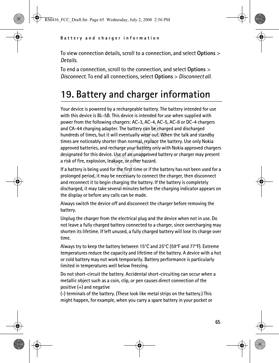 Battery and charger information65DraftTo view connection details, scroll to a connection, and select Options &gt; Details.To end a connection, scroll to the connection, and select Options &gt; Disconnect. To end all connections, select Options &gt; Disconnect all.19. Battery and charger informationYour device is powered by a rechargeable battery. The battery intended for use with this device is BL-5B. This device is intended for use when supplied with power from the following chargers: AC-3, AC-4, AC-5, AC-8 or DC-4 chargers and CA-44 charging adapter. The battery can be charged and discharged hundreds of times, but it will eventually wear out. When the talk and standby times are noticeably shorter than normal, replace the battery. Use only Nokia approved batteries, and recharge your battery only with Nokia approved chargers designated for this device. Use of an unapproved battery or charger may present a risk of fire, explosion, leakage, or other hazard.If a battery is being used for the first time or if the battery has not been used for a prolonged period, it may be necessary to connect the charger, then disconnect and reconnect it to begin charging the battery. If the battery is completely discharged, it may take several minutes before the charging indicator appears on the display or before any calls can be made.Always switch the device off and disconnect the charger before removing the battery.Unplug the charger from the electrical plug and the device when not in use. Do not leave a fully charged battery connected to a charger, since overcharging may shorten its lifetime. If left unused, a fully charged battery will lose its charge over time.Always try to keep the battery between 15°C and 25°C (59°F and 77°F). Extreme temperatures reduce the capacity and lifetime of the battery. A device with a hot or cold battery may not work temporarily. Battery performance is particularly limited in temperatures well below freezing.Do not short-circuit the battery. Accidental short-circuiting can occur when a metallic object such as a coin, clip, or pen causes direct connection of the positive (+) and negative(-) terminals of the battery. (These look like metal strips on the battery.) This might happen, for example, when you carry a spare battery in your pocket or RM416_FCC_Draft.fm  Page 65  Wednesday, July 2, 2008  2:56 PM
