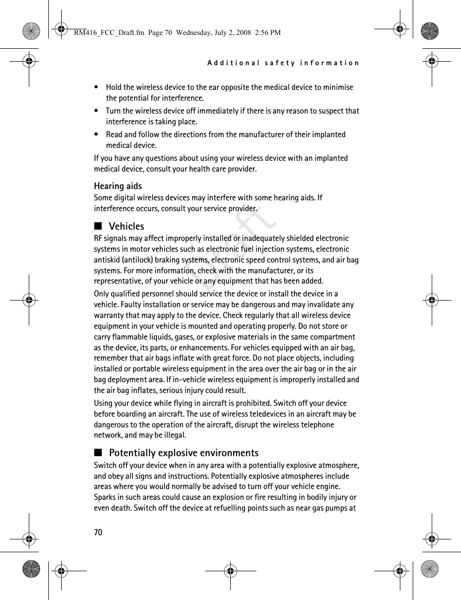 Additional safety information70Draft• Hold the wireless device to the ear opposite the medical device to minimise the potential for interference.• Turn the wireless device off immediately if there is any reason to suspect that interference is taking place.• Read and follow the directions from the manufacturer of their implanted medical device.If you have any questions about using your wireless device with an implanted medical device, consult your health care provider.Hearing aidsSome digital wireless devices may interfere with some hearing aids. If interference occurs, consult your service provider.■VehiclesRF signals may affect improperly installed or inadequately shielded electronic systems in motor vehicles such as electronic fuel injection systems, electronic antiskid (antilock) braking systems, electronic speed control systems, and air bag systems. For more information, check with the manufacturer, or its representative, of your vehicle or any equipment that has been added.Only qualified personnel should service the device or install the device in a vehicle. Faulty installation or service may be dangerous and may invalidate any warranty that may apply to the device. Check regularly that all wireless device equipment in your vehicle is mounted and operating properly. Do not store or carry flammable liquids, gases, or explosive materials in the same compartment as the device, its parts, or enhancements. For vehicles equipped with an air bag, remember that air bags inflate with great force. Do not place objects, including installed or portable wireless equipment in the area over the air bag or in the air bag deployment area. If in-vehicle wireless equipment is improperly installed and the air bag inflates, serious injury could result.Using your device while flying in aircraft is prohibited. Switch off your device before boarding an aircraft. The use of wireless teledevices in an aircraft may be dangerous to the operation of the aircraft, disrupt the wireless telephone network, and may be illegal.■Potentially explosive environmentsSwitch off your device when in any area with a potentially explosive atmosphere, and obey all signs and instructions. Potentially explosive atmospheres include areas where you would normally be advised to turn off your vehicle engine. Sparks in such areas could cause an explosion or fire resulting in bodily injury or even death. Switch off the device at refuelling points such as near gas pumps at RM416_FCC_Draft.fm  Page 70  Wednesday, July 2, 2008  2:56 PM