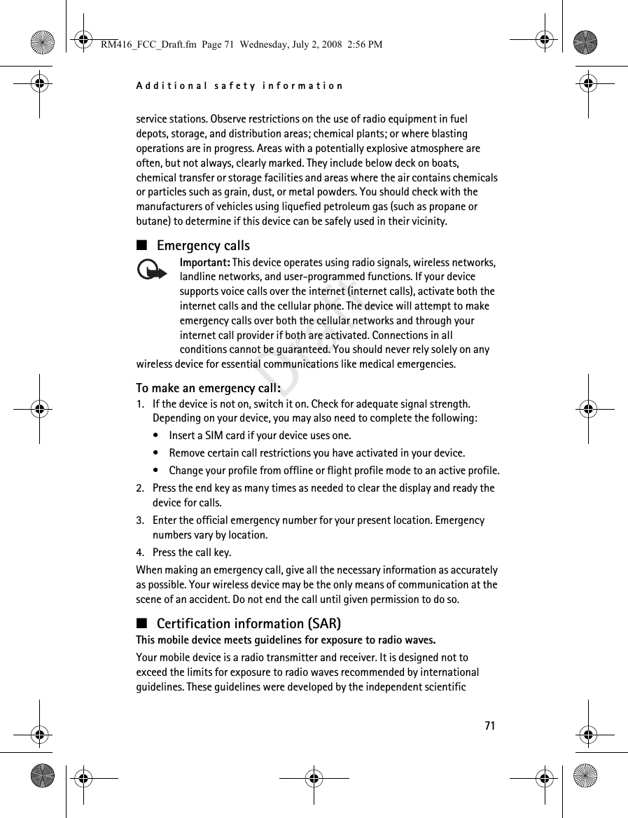 Additional safety information71Draftservice stations. Observe restrictions on the use of radio equipment in fuel depots, storage, and distribution areas; chemical plants; or where blasting operations are in progress. Areas with a potentially explosive atmosphere are often, but not always, clearly marked. They include below deck on boats, chemical transfer or storage facilities and areas where the air contains chemicals or particles such as grain, dust, or metal powders. You should check with the manufacturers of vehicles using liquefied petroleum gas (such as propane or butane) to determine if this device can be safely used in their vicinity.■Emergency callsImportant: This device operates using radio signals, wireless networks, landline networks, and user-programmed functions. If your device supports voice calls over the internet (internet calls), activate both the internet calls and the cellular phone. The device will attempt to make emergency calls over both the cellular networks and through your internet call provider if both are activated. Connections in all conditions cannot be guaranteed. You should never rely solely on any wireless device for essential communications like medical emergencies.To make an emergency call:1. If the device is not on, switch it on. Check for adequate signal strength. Depending on your device, you may also need to complete the following:• Insert a SIM card if your device uses one.• Remove certain call restrictions you have activated in your device.• Change your profile from offline or flight profile mode to an active profile.2. Press the end key as many times as needed to clear the display and ready the device for calls. 3. Enter the official emergency number for your present location. Emergency numbers vary by location.4. Press the call key.When making an emergency call, give all the necessary information as accurately as possible. Your wireless device may be the only means of communication at the scene of an accident. Do not end the call until given permission to do so.■Certification information (SAR)This mobile device meets guidelines for exposure to radio waves.Your mobile device is a radio transmitter and receiver. It is designed not to exceed the limits for exposure to radio waves recommended by international guidelines. These guidelines were developed by the independent scientific RM416_FCC_Draft.fm  Page 71  Wednesday, July 2, 2008  2:56 PM