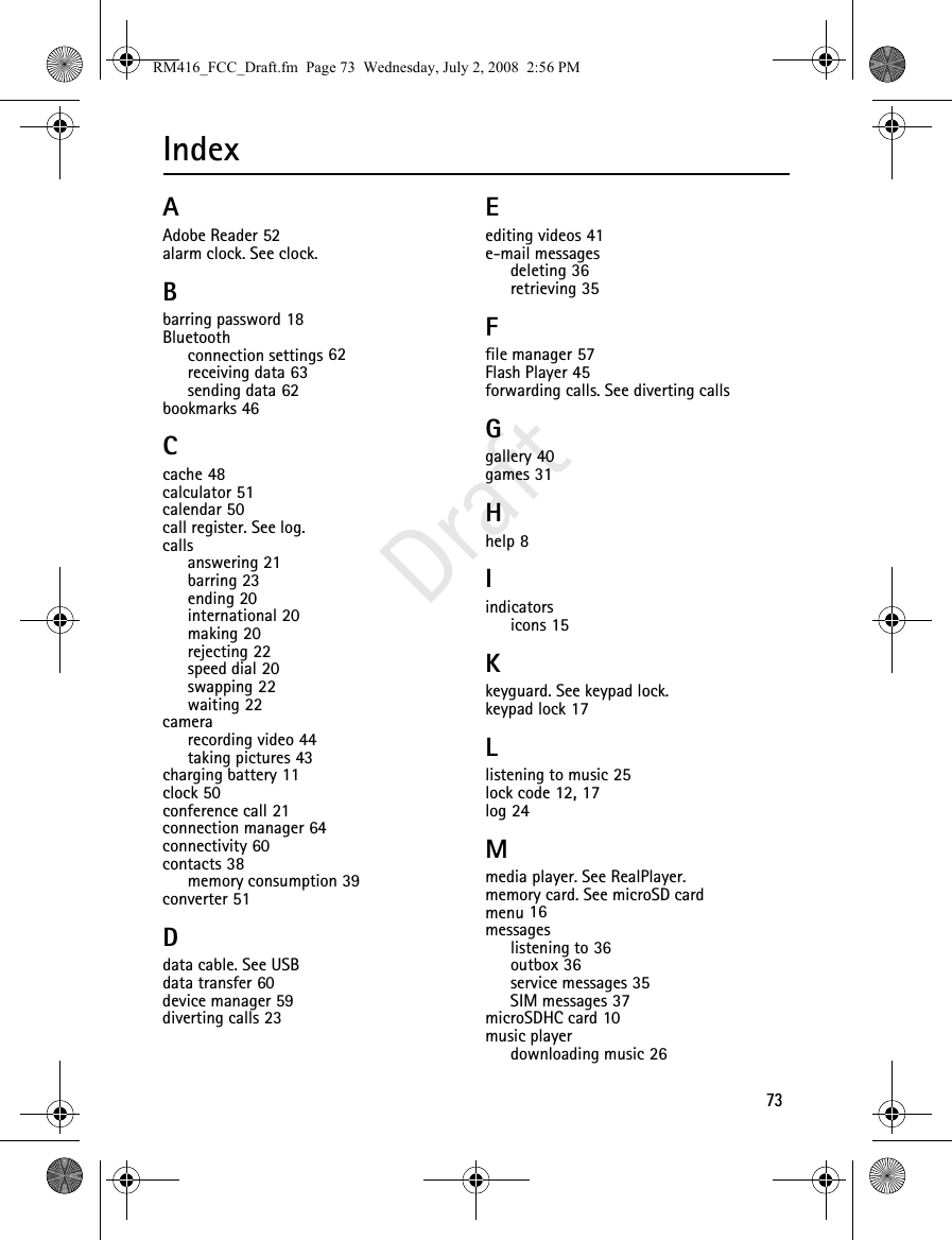 73DraftIndexAAdobe Reader 52alarm clock. See clock.Bbarring password 18Bluetoothconnection settings 62receiving data 63sending data 62bookmarks 46Ccache 48calculator 51calendar 50call register. See log.callsanswering 21barring 23ending 20international 20making 20rejecting 22speed dial 20swapping 22waiting 22camerarecording video 44taking pictures 43charging battery 11clock 50conference call 21connection manager 64connectivity 60contacts 38memory consumption 39converter 51Ddata cable. See USBdata transfer 60device manager 59diverting calls 23Eediting videos 41e-mail messagesdeleting 36retrieving 35Ffile manager 57Flash Player 45forwarding calls. See diverting callsGgallery 40games 31Hhelp 8Iindicatorsicons 15Kkeyguard. See keypad lock.keypad lock 17Llistening to music 25lock code 12, 17log 24Mmedia player. See RealPlayer.memory card. See microSD cardmenu 16messageslistening to 36outbox 36service messages 35SIM messages 37microSDHC card 10music playerdownloading music 26RM416_FCC_Draft.fm  Page 73  Wednesday, July 2, 2008  2:56 PM