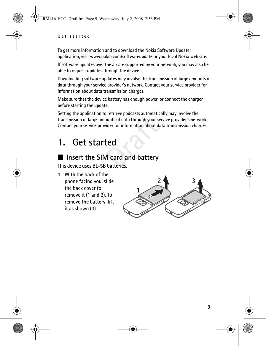 Get started9DraftTo get more information and to download the Nokia Software Updater application, visit www.nokia.com/softwareupdate or your local Nokia web site.If software updates over the air are supported by your network, you may also be able to request updates through the device.Downloading software updates may involve the transmission of large amounts of data through your service provider&apos;s network. Contact your service provider for information about data transmission charges.Make sure that the device battery has enough power, or connect the charger before starting the update.Setting the application to retrieve podcasts automatically may involve the transmission of large amounts of data through your service provider&apos;s network. Contact your service provider for information about data transmission charges.1. Get started■Insert the SIM card and batteryThis device uses BL-5B batteries.1. With the back of the phone facing you, slide the back cover to remove it (1 and 2). To remove the battery, lift it as shown (3).RM416_FCC_Draft.fm  Page 9  Wednesday, July 2, 2008  2:56 PM