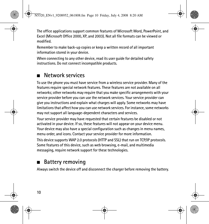 10The office applications support common features of Microsoft Word, PowerPoint, and Excel (Microsoft Office 2000, XP, and 2003). Not all file formats can be viewed or modified.Remember to make back-up copies or keep a written record of all important information stored in your device.When connecting to any other device, read its user guide for detailed safety instructions. Do not connect incompatible products. ■Network servicesTo use the phone you must have service from a wireless service provider. Many of the features require special network features. These features are not available on all networks; other networks may require that you make specific arrangements with your service provider before you can use the network services. Your service provider can give you instructions and explain what charges will apply. Some networks may have limitations that affect how you can use network services. For instance, some networks may not support all language-dependent characters and services.Your service provider may have requested that certain features be disabled or not activated in your device. If so, these features will not appear on your device menu. Your device may also have a special configuration such as changes in menu names, menu order, and icons. Contact your service provider for more information. This device supports WAP 2.0 protocols (HTTP and SSL) that run on TCP/IP protocols. Some features of this device, such as web browsing, e-mail, and multimedia messaging, require network support for these technologies.■Battery removingAlways switch the device off and disconnect the charger before removing the battery.N5320_ENv1_9208952_061808.fm  Page 10  Friday, July 4, 2008  8:20 AM