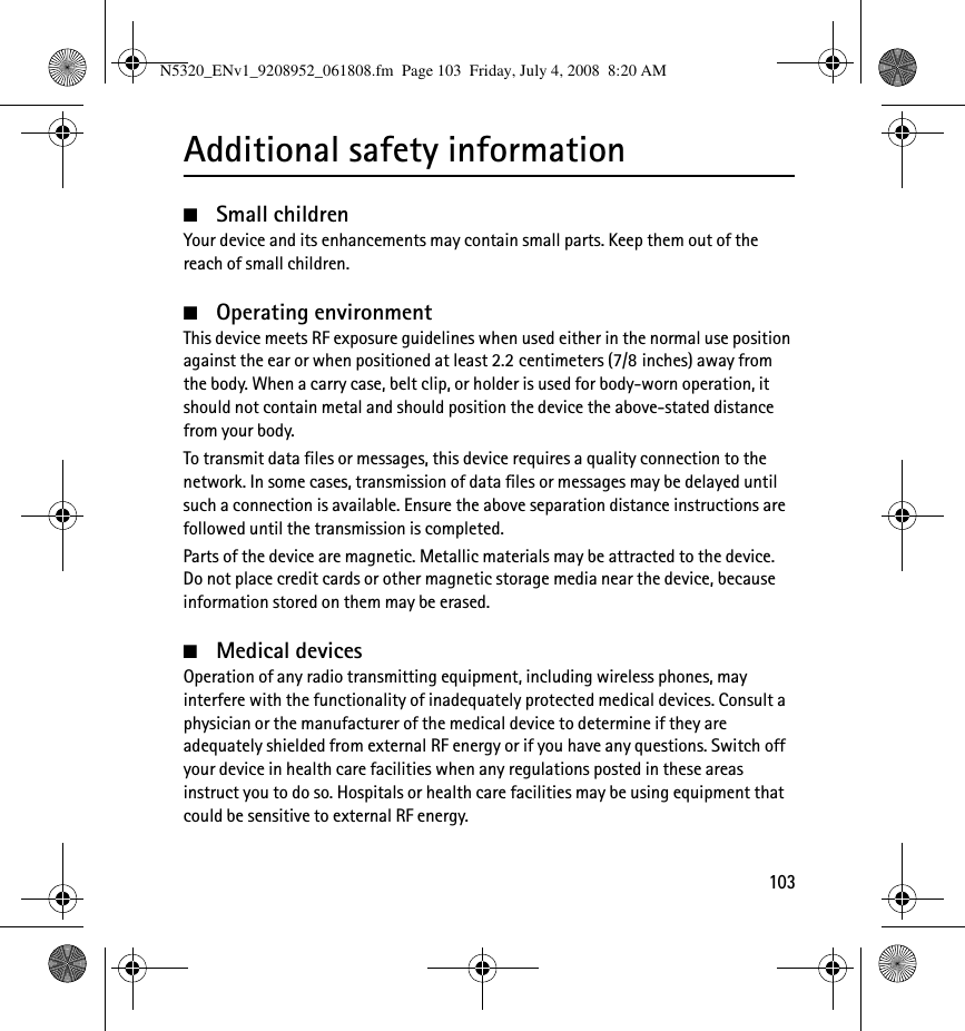 103Additional safety information■Small childrenYour device and its enhancements may contain small parts. Keep them out of the reach of small children.■Operating environmentThis device meets RF exposure guidelines when used either in the normal use position against the ear or when positioned at least 2.2 centimeters (7/8 inches) away from the body. When a carry case, belt clip, or holder is used for body-worn operation, it should not contain metal and should position the device the above-stated distance from your body. To transmit data files or messages, this device requires a quality connection to the network. In some cases, transmission of data files or messages may be delayed until such a connection is available. Ensure the above separation distance instructions are followed until the transmission is completed.Parts of the device are magnetic. Metallic materials may be attracted to the device. Do not place credit cards or other magnetic storage media near the device, because information stored on them may be erased.■Medical devicesOperation of any radio transmitting equipment, including wireless phones, may interfere with the functionality of inadequately protected medical devices. Consult a physician or the manufacturer of the medical device to determine if they are adequately shielded from external RF energy or if you have any questions. Switch off your device in health care facilities when any regulations posted in these areas instruct you to do so. Hospitals or health care facilities may be using equipment that could be sensitive to external RF energy.N5320_ENv1_9208952_061808.fm  Page 103  Friday, July 4, 2008  8:20 AM