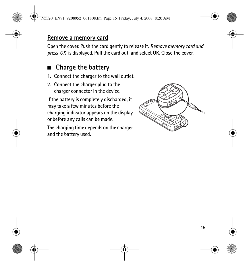 15Remove a memory cardOpen the cover. Push the card gently to release it. Remove memory card and press &apos;OK&apos; is displayed. Pull the card out, and select OK. Close the cover.■Charge the battery1. Connect the charger to the wall outlet.2. Connect the charger plug to the charger connector in the device.If the battery is completely discharged, it may take a few minutes before the charging indicator appears on the display or before any calls can be made.The charging time depends on the charger and the battery used.N5320_ENv1_9208952_061808.fm  Page 15  Friday, July 4, 2008  8:20 AM