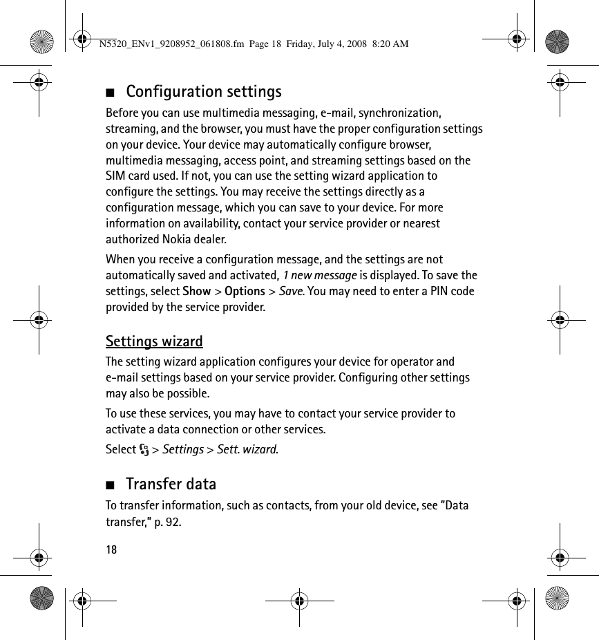 18■Configuration settingsBefore you can use multimedia messaging, e-mail, synchronization, streaming, and the browser, you must have the proper configuration settings on your device. Your device may automatically configure browser, multimedia messaging, access point, and streaming settings based on the SIM card used. If not, you can use the setting wizard application to configure the settings. You may receive the settings directly as a configuration message, which you can save to your device. For more information on availability, contact your service provider or nearest authorized Nokia dealer.When you receive a configuration message, and the settings are not automatically saved and activated, 1 new message is displayed. To save the settings, select Show &gt; Options &gt; Save. You may need to enter a PIN code provided by the service provider.Settings wizardThe setting wizard application configures your device for operator and e-mail settings based on your service provider. Configuring other settings may also be possible.To use these services, you may have to contact your service provider to activate a data connection or other services.Select &gt; Settings &gt; Sett. wizard.■Transfer dataTo transfer information, such as contacts, from your old device, see ”Data transfer,” p. 92.N5320_ENv1_9208952_061808.fm  Page 18  Friday, July 4, 2008  8:20 AM
