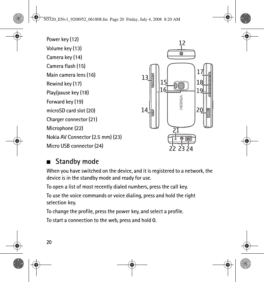 20Power key (12)Volume key (13)Camera key (14)Camera flash (15)Main camera lens (16)Rewind key (17)Play/pause key (18)Forward key (19)microSD card slot (20)Charger connector (21)Microphone (22)Nokia AV Connector (2.5 mm) (23)Micro USB connector (24)■Standby modeWhen you have switched on the device, and it is registered to a network, the device is in the standby mode and ready for use.To open a list of most recently dialed numbers, press the call key.To use the voice commands or voice dialing, press and hold the right selection key.To change the profile, press the power key, and select a profile.To start a connection to the web, press and hold 0.N5320_ENv1_9208952_061808.fm  Page 20  Friday, July 4, 2008  8:20 AM