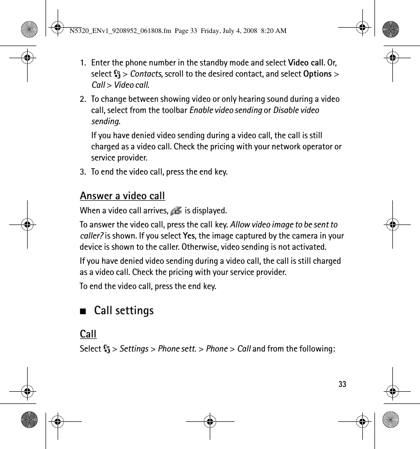 331. Enter the phone number in the standby mode and select Video call. Or, select &gt; Contacts, scroll to the desired contact, and select Options &gt; Call &gt; Video call.2. To change between showing video or only hearing sound during a video call, select from the toolbar Enable video sending or Disable video sending.If you have denied video sending during a video call, the call is still charged as a video call. Check the pricing with your network operator or service provider.3. To end the video call, press the end key.Answer a video callWhen a video call arrives,  is displayed.To answer the video call, press the call key. Allow video image to be sent to caller? is shown. If you select Yes, the image captured by the camera in your device is shown to the caller. Otherwise, video sending is not activated.If you have denied video sending during a video call, the call is still charged as a video call. Check the pricing with your service provider.To end the video call, press the end key.■Call settingsCallSelect &gt; Settings &gt; Phone sett. &gt; Phone &gt; Call and from the following:N5320_ENv1_9208952_061808.fm  Page 33  Friday, July 4, 2008  8:20 AM