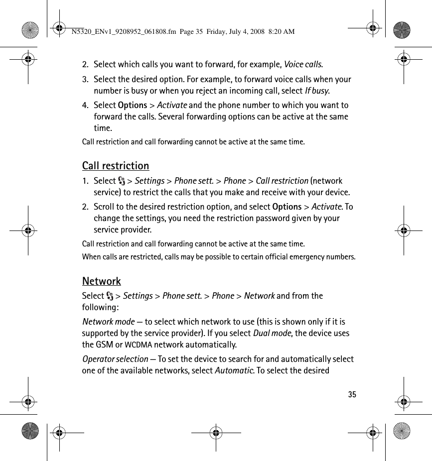 352. Select which calls you want to forward, for example, Voice calls.3. Select the desired option. For example, to forward voice calls when your number is busy or when you reject an incoming call, select If busy.4. Select Options &gt; Activate and the phone number to which you want to forward the calls. Several forwarding options can be active at the same time.Call restriction and call forwarding cannot be active at the same time.Call restriction1. Select &gt; Settings &gt; Phone sett. &gt; Phone &gt; Call restriction (network service) to restrict the calls that you make and receive with your device. 2. Scroll to the desired restriction option, and select Options &gt; Activate. To change the settings, you need the restriction password given by your service provider.Call restriction and call forwarding cannot be active at the same time.When calls are restricted, calls may be possible to certain official emergency numbers.NetworkSelect &gt; Settings &gt; Phone sett. &gt; Phone &gt; Network and from the following:Network mode — to select which network to use (this is shown only if it is supported by the service provider). If you select Dual mode, the device uses the GSM or WCDMA network automatically.Operator selection — To set the device to search for and automatically select one of the available networks, select Automatic. To select the desired N5320_ENv1_9208952_061808.fm  Page 35  Friday, July 4, 2008  8:20 AM