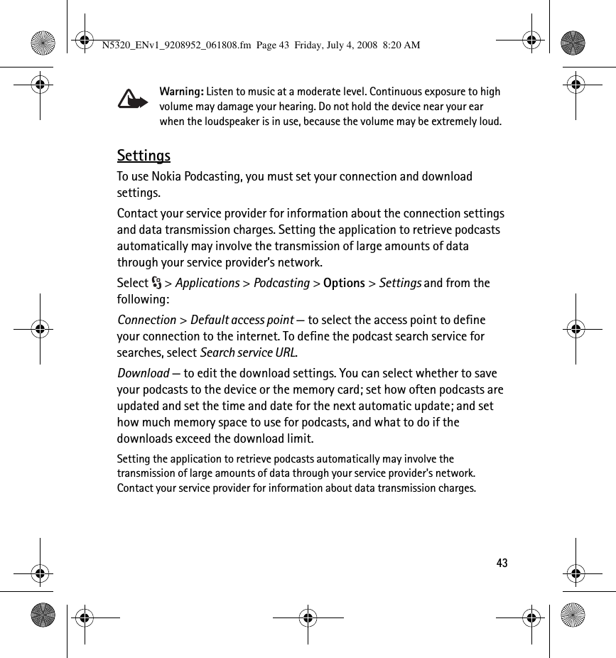 43Warning: Listen to music at a moderate level. Continuous exposure to high volume may damage your hearing. Do not hold the device near your ear when the loudspeaker is in use, because the volume may be extremely loud.SettingsTo use Nokia Podcasting, you must set your connection and download settings.Contact your service provider for information about the connection settings and data transmission charges. Setting the application to retrieve podcasts automatically may involve the transmission of large amounts of data through your service provider’s network.Select &gt; Applications &gt; Podcasting &gt; Options &gt; Settings and from the following:Connection &gt; Default access point — to select the access point to define your connection to the internet. To define the podcast search service for searches, select Search service URL.Download — to edit the download settings. You can select whether to save your podcasts to the device or the memory card; set how often podcasts are updated and set the time and date for the next automatic update; and set how much memory space to use for podcasts, and what to do if the downloads exceed the download limit.Setting the application to retrieve podcasts automatically may involve the transmission of large amounts of data through your service provider&apos;s network. Contact your service provider for information about data transmission charges.N5320_ENv1_9208952_061808.fm  Page 43  Friday, July 4, 2008  8:20 AM