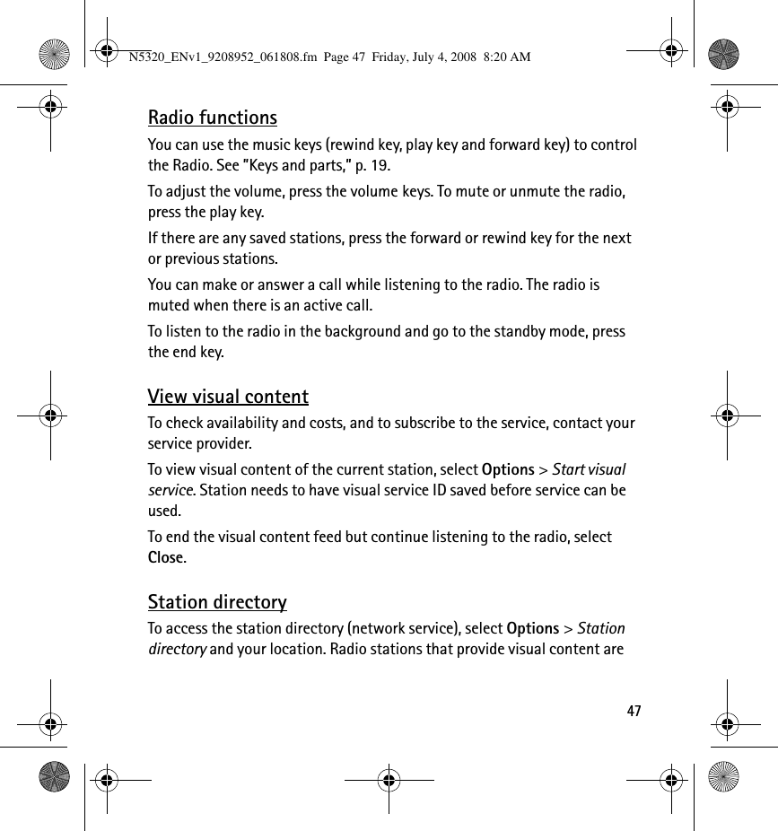 47Radio functionsYou can use the music keys (rewind key, play key and forward key) to control the Radio. See ”Keys and parts,” p. 19.To adjust the volume, press the volume keys. To mute or unmute the radio, press the play key. If there are any saved stations, press the forward or rewind key for the next or previous stations.You can make or answer a call while listening to the radio. The radio is muted when there is an active call.To listen to the radio in the background and go to the standby mode, press the end key.View visual contentTo check availability and costs, and to subscribe to the service, contact your service provider.To view visual content of the current station, select Options &gt; Start visual service. Station needs to have visual service ID saved before service can be used.To end the visual content feed but continue listening to the radio, select Close.Station directoryTo access the station directory (network service), select Options &gt; Station directory and your location. Radio stations that provide visual content are N5320_ENv1_9208952_061808.fm  Page 47  Friday, July 4, 2008  8:20 AM