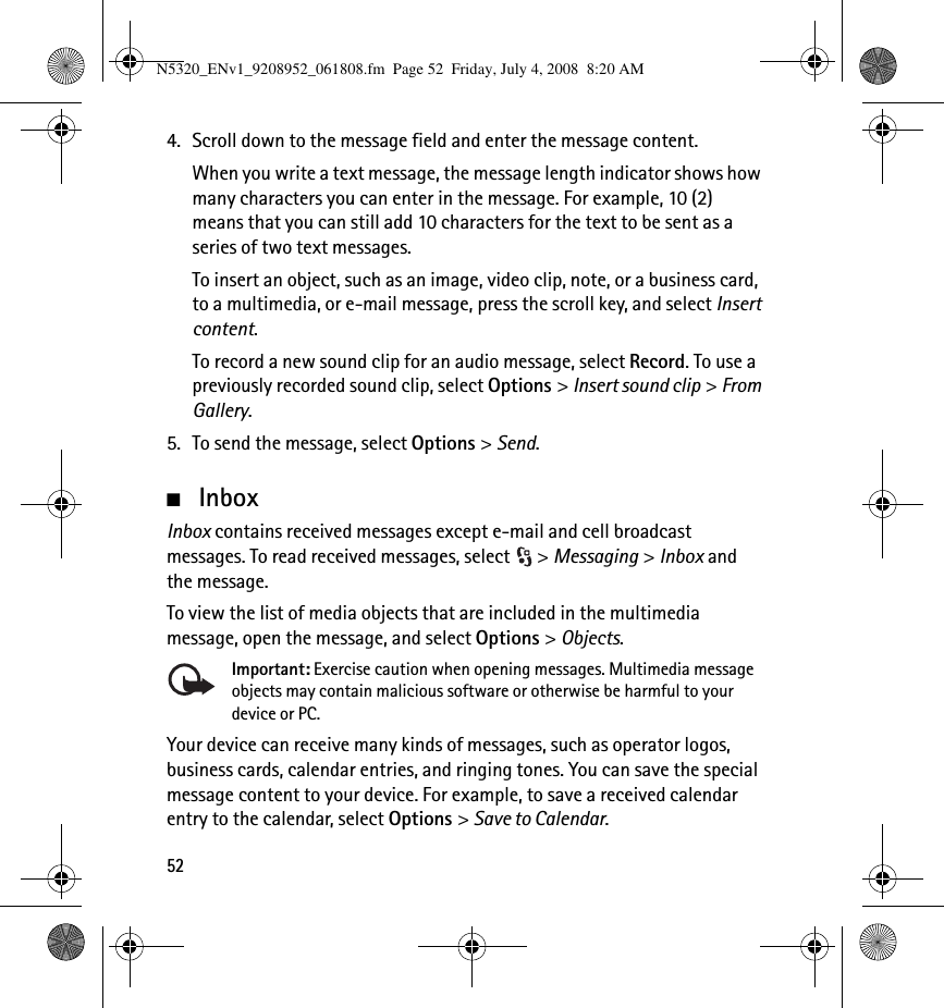 524. Scroll down to the message field and enter the message content.When you write a text message, the message length indicator shows how many characters you can enter in the message. For example, 10 (2) means that you can still add 10 characters for the text to be sent as a series of two text messages.To insert an object, such as an image, video clip, note, or a business card, to a multimedia, or e-mail message, press the scroll key, and select Insert content.To record a new sound clip for an audio message, select Record. To use a previously recorded sound clip, select Options &gt; Insert sound clip &gt; From Gallery.5. To send the message, select Options &gt; Send.■InboxInbox contains received messages except e-mail and cell broadcast messages. To read received messages, select  &gt; Messaging &gt; Inbox and the message.To view the list of media objects that are included in the multimedia message, open the message, and select Options &gt; Objects.Important: Exercise caution when opening messages. Multimedia message objects may contain malicious software or otherwise be harmful to your device or PC. Your device can receive many kinds of messages, such as operator logos, business cards, calendar entries, and ringing tones. You can save the special message content to your device. For example, to save a received calendar entry to the calendar, select Options &gt; Save to Calendar.N5320_ENv1_9208952_061808.fm  Page 52  Friday, July 4, 2008  8:20 AM
