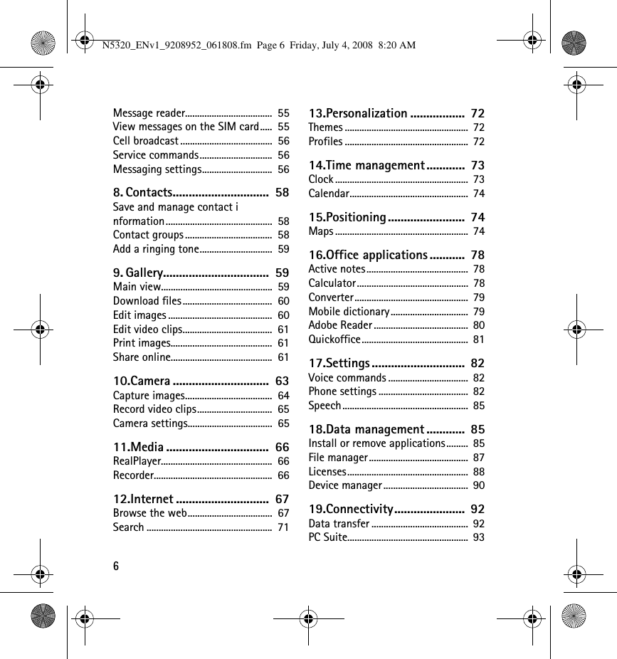 6Message reader....................................  55View messages on the SIM card.....  55Cell broadcast ......................................  56Service commands..............................  56Messaging settings.............................  568. Contacts..............................  58Save and manage contact information............................................  58Contact groups ....................................  58Add a ringing tone..............................  599. Gallery.................................  59Main view..............................................  59Download files.....................................  60Edit images ...........................................  60Edit video clips.....................................  61Print images..........................................  61Share online..........................................  6110.Camera ..............................  63Capture images....................................  64Record video clips...............................  65Camera settings...................................  6511.Media ................................  66RealPlayer..............................................  66Recorder.................................................  6612.Internet .............................  67Browse the web...................................  67Search ....................................................  7113.Personalization .................  72Themes ...................................................  72Profiles ...................................................  7214.Time management............  73Clock .......................................................  73Calendar.................................................  7415.Positioning........................  74Maps .......................................................  7416.Office applications ...........  78Active notes..........................................  78Calculator..............................................  78Converter...............................................  79Mobile dictionary................................  79Adobe Reader .......................................  80Quickoffice............................................  8117.Settings .............................  82Voice commands .................................  82Phone settings .....................................  82Speech....................................................  8518.Data management ............  85Install or remove applications.........  85File manager.........................................  87Licenses..................................................  88Device manager ...................................  9019.Connectivity......................  92Data transfer ........................................  92PC Suite..................................................  93N5320_ENv1_9208952_061808.fm  Page 6  Friday, July 4, 2008  8:20 AM