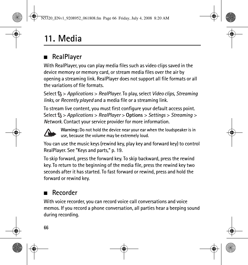 6611. M edia■RealPlayerWith RealPlayer, you can play media files such as video clips saved in the device memory or memory card, or stream media files over the air by opening a streaming link. RealPlayer does not support all file formats or all the variations of file formats.Select &gt; Applications &gt; RealPlayer. To play, select Video clips, Streaming links, or Recently played and a media file or a streaming link.To stream live content, you must first configure your default access point. Select &gt; Applications &gt; RealPlayer &gt; Options &gt; Settings &gt; Streaming &gt; Network. Contact your service provider for more information.Warning: Do not hold the device near your ear when the loudspeaker is in use, because the volume may be extremely loud.You can use the music keys (rewind key, play key and forward key) to control RealPlayer. See ”Keys and parts,” p. 19.To skip forward, press the forward key. To skip backward, press the rewind key. To return to the beginning of the media file, press the rewind key two seconds after it has started. To fast forward or rewind, press and hold the forward or rewind key.■RecorderWith voice recorder, you can record voice call conversations and voice memos. If you record a phone conversation, all parties hear a beeping sound during recording.N5320_ENv1_9208952_061808.fm  Page 66  Friday, July 4, 2008  8:20 AM