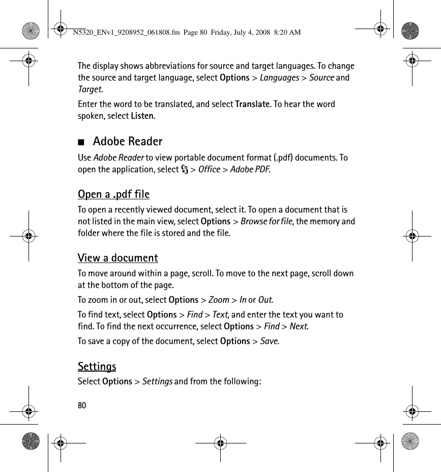 80The display shows abbreviations for source and target languages. To change the source and target language, select Options &gt; Languages &gt; Source and Target.Enter the word to be translated, and select Translate. To hear the word spoken, select Listen.■Adobe ReaderUse Adobe Reader to view portable document format (.pdf) documents. To open the application, select  &gt; Office &gt; Adobe PDF.Open a .pdf fileTo open a recently viewed document, select it. To open a document that is not listed in the main view, select Options &gt; Browse for file, the memory and folder where the file is stored and the file.View a documentTo move around within a page, scroll. To move to the next page, scroll down at the bottom of the page.To zoom in or out, select Options &gt; Zoom &gt; In or Out.To find text, select Options &gt; Find &gt; Text, and enter the text you want to find. To find the next occurrence, select Options &gt; Find &gt; Next.To save a copy of the document, select Options &gt; Save.SettingsSelect Options &gt; Settings and from the following:N5320_ENv1_9208952_061808.fm  Page 80  Friday, July 4, 2008  8:20 AM
