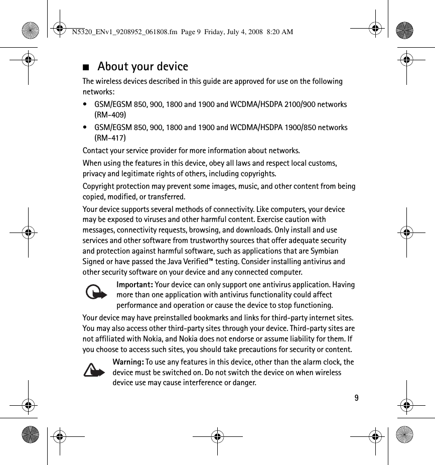 9■About your deviceThe wireless devices described in this guide are approved for use on the following networks: • GSM/EGSM 850, 900, 1800 and 1900 and WCDMA/HSDPA 2100/900 networks (RM-409)• GSM/EGSM 850, 900, 1800 and 1900 and WCDMA/HSDPA 1900/850 networks (RM-417)Contact your service provider for more information about networks.When using the features in this device, obey all laws and respect local customs, privacy and legitimate rights of others, including copyrights.Copyright protection may prevent some images, music, and other content from being copied, modified, or transferred.Your device supports several methods of connectivity. Like computers, your device may be exposed to viruses and other harmful content. Exercise caution with messages, connectivity requests, browsing, and downloads. Only install and use services and other software from trustworthy sources that offer adequate security and protection against harmful software, such as applications that are Symbian Signed or have passed the Java Verified™ testing. Consider installing antivirus and other security software on your device and any connected computer.Important: Your device can only support one antivirus application. Having more than one application with antivirus functionality could affect performance and operation or cause the device to stop functioning.Your device may have preinstalled bookmarks and links for third-party internet sites. You may also access other third-party sites through your device. Third-party sites are not affiliated with Nokia, and Nokia does not endorse or assume liability for them. If you choose to access such sites, you should take precautions for security or content.Warning: To use any features in this device, other than the alarm clock, the device must be switched on. Do not switch the device on when wireless device use may cause interference or danger.N5320_ENv1_9208952_061808.fm  Page 9  Friday, July 4, 2008  8:20 AM