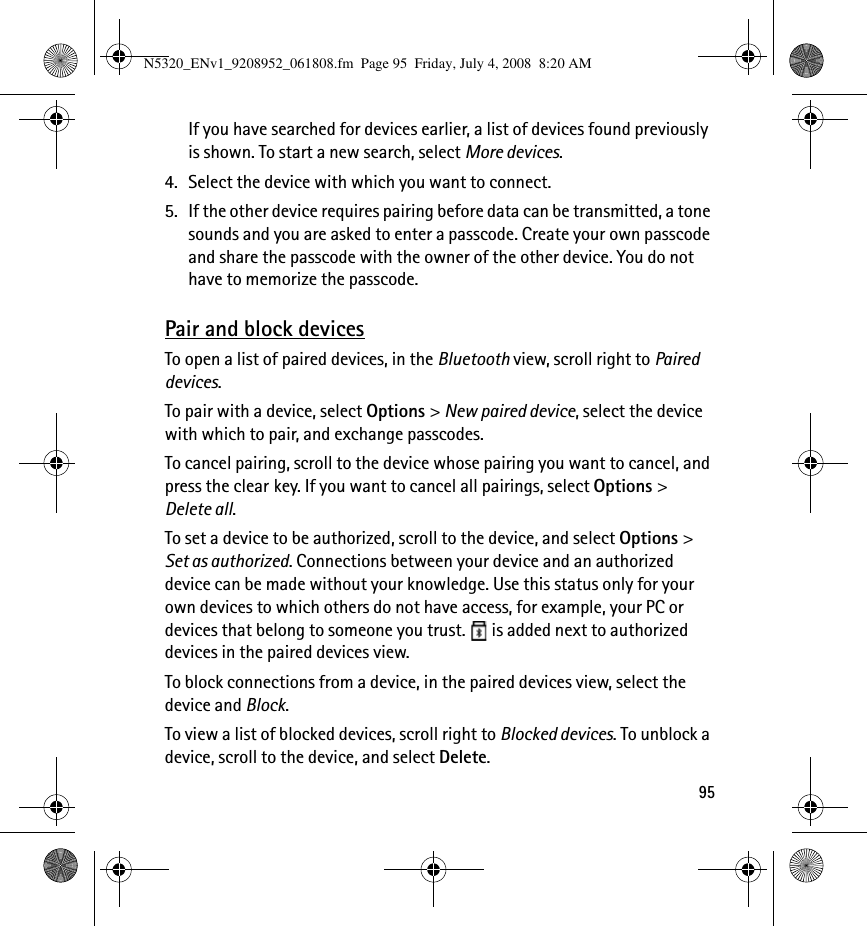 95If you have searched for devices earlier, a list of devices found previously is shown. To start a new search, select More devices.4. Select the device with which you want to connect.5. If the other device requires pairing before data can be transmitted, a tone sounds and you are asked to enter a passcode. Create your own passcode and share the passcode with the owner of the other device. You do not have to memorize the passcode.Pair and block devicesTo open a list of paired devices, in the Bluetooth view, scroll right to Paired devices.To pair with a device, select Options &gt; New paired device, select the device with which to pair, and exchange passcodes.To cancel pairing, scroll to the device whose pairing you want to cancel, and press the clear key. If you want to cancel all pairings, select Options &gt; Delete all.To set a device to be authorized, scroll to the device, and select Options &gt; Set as authorized. Connections between your device and an authorized device can be made without your knowledge. Use this status only for your own devices to which others do not have access, for example, your PC or devices that belong to someone you trust.   is added next to authorized devices in the paired devices view.To block connections from a device, in the paired devices view, select the device and Block.To view a list of blocked devices, scroll right to Blocked devices. To unblock a device, scroll to the device, and select Delete.N5320_ENv1_9208952_061808.fm  Page 95  Friday, July 4, 2008  8:20 AM