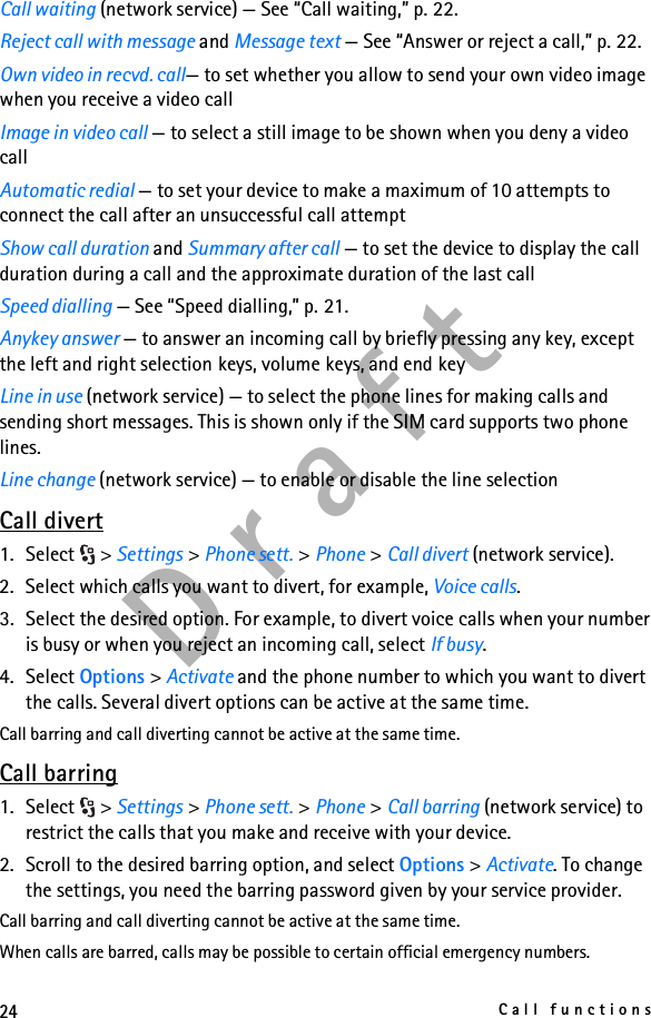 24Call functionsD r a f tCall waiting (network service) — See “Call waiting,” p. 22.Reject call with message and Message text — See “Answer or reject a call,” p. 22.Own video in recvd. call— to set whether you allow to send your own video image when you receive a video callImage in video call — to select a still image to be shown when you deny a video callAutomatic redial — to set your device to make a maximum of 10 attempts to connect the call after an unsuccessful call attemptShow call duration and Summary after call — to set the device to display the call duration during a call and the approximate duration of the last callSpeed dialling — See “Speed dialling,” p. 21.Anykey answer — to answer an incoming call by briefly pressing any key, except the left and right selection keys, volume keys, and end keyLine in use (network service) — to select the phone lines for making calls and sending short messages. This is shown only if the SIM card supports two phone lines.Line change (network service) — to enable or disable the line selectionCall divert1. Select &gt; Settings &gt; Phone sett. &gt; Phone &gt; Call divert (network service).2. Select which calls you want to divert, for example, Voice calls.3. Select the desired option. For example, to divert voice calls when your number is busy or when you reject an incoming call, select If busy.4. Select Options &gt; Activate and the phone number to which you want to divert the calls. Several divert options can be active at the same time.Call barring and call diverting cannot be active at the same time.Call barring1. Select &gt; Settings &gt; Phone sett. &gt; Phone &gt; Call barring (network service) to restrict the calls that you make and receive with your device. 2. Scroll to the desired barring option, and select Options &gt; Activate. To change the settings, you need the barring password given by your service provider.Call barring and call diverting cannot be active at the same time.When calls are barred, calls may be possible to certain official emergency numbers.