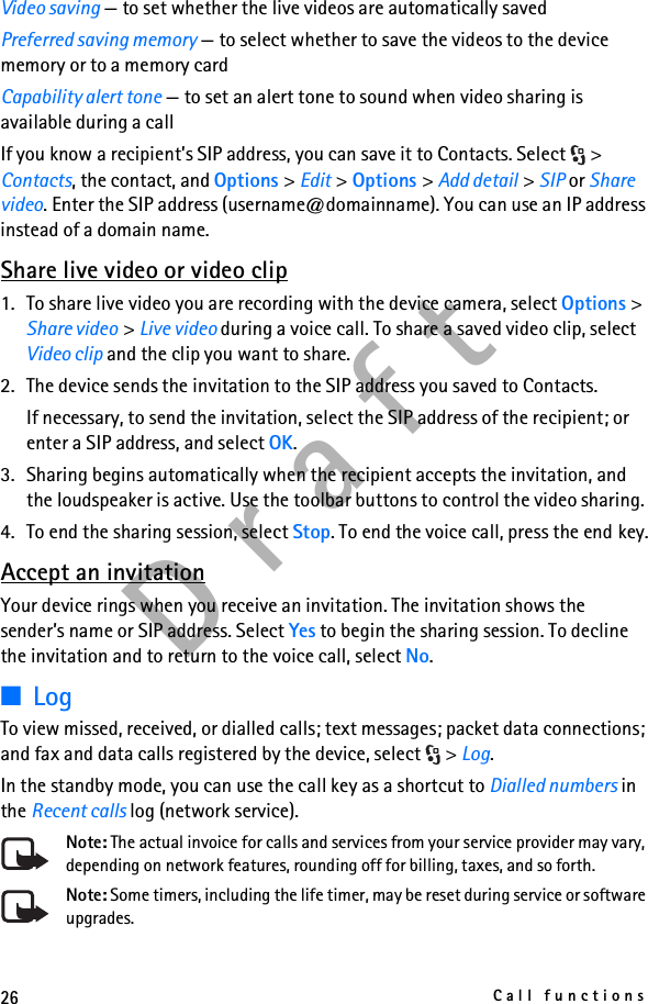 26Call functionsD r a f tVideo saving — to set whether the live videos are automatically savedPreferred saving memory — to select whether to save the videos to the device memory or to a memory cardCapability alert tone — to set an alert tone to sound when video sharing is available during a callIf you know a recipient’s SIP address, you can save it to Contacts. Select  &gt; Contacts, the contact, and Options &gt; Edit &gt; Options &gt; Add detail &gt; SIP or Share video. Enter the SIP address (username@domainname). You can use an IP address instead of a domain name. Share live video or video clip1. To share live video you are recording with the device camera, select Options &gt; Share video &gt; Live video during a voice call. To share a saved video clip, select Video clip and the clip you want to share.2. The device sends the invitation to the SIP address you saved to Contacts.If necessary, to send the invitation, select the SIP address of the recipient; or enter a SIP address, and select OK.3. Sharing begins automatically when the recipient accepts the invitation, and the loudspeaker is active. Use the toolbar buttons to control the video sharing.4. To end the sharing session, select Stop. To end the voice call, press the end key.Accept an invitationYour device rings when you receive an invitation. The invitation shows the sender’s name or SIP address. Select Yes to begin the sharing session. To decline the invitation and to return to the voice call, select No.■LogTo view missed, received, or dialled calls; text messages; packet data connections; and fax and data calls registered by the device, select  &gt; Log.In the standby mode, you can use the call key as a shortcut to Dialled numbers in the Recent calls log (network service).Note: The actual invoice for calls and services from your service provider may vary, depending on network features, rounding off for billing, taxes, and so forth.Note: Some timers, including the life timer, may be reset during service or software upgrades.
