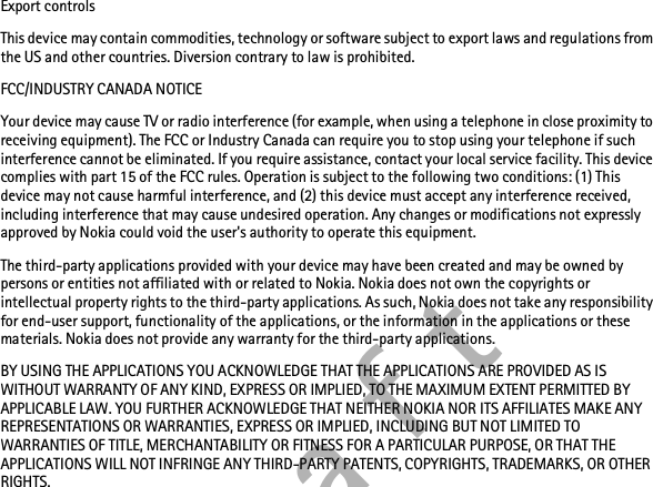 D r a f tExport controlsThis device may contain commodities, technology or software subject to export laws and regulations from the US and other countries. Diversion contrary to law is prohibited.FCC/INDUSTRY CANADA NOTICEYour device may cause TV or radio interference (for example, when using a telephone in close proximity to receiving equipment). The FCC or Industry Canada can require you to stop using your telephone if such interference cannot be eliminated. If you require assistance, contact your local service facility. This device complies with part 15 of the FCC rules. Operation is subject to the following two conditions: (1) This device may not cause harmful interference, and (2) this device must accept any interference received, including interference that may cause undesired operation. Any changes or modifications not expressly approved by Nokia could void the user&apos;s authority to operate this equipment.The third-party applications provided with your device may have been created and may be owned by persons or entities not affiliated with or related to Nokia. Nokia does not own the copyrights or intellectual property rights to the third-party applications. As such, Nokia does not take any responsibility for end-user support, functionality of the applications, or the information in the applications or these materials. Nokia does not provide any warranty for the third-party applications.BY USING THE APPLICATIONS YOU ACKNOWLEDGE THAT THE APPLICATIONS ARE PROVIDED AS IS WITHOUT WARRANTY OF ANY KIND, EXPRESS OR IMPLIED, TO THE MAXIMUM EXTENT PERMITTED BY APPLICABLE LAW. YOU FURTHER ACKNOWLEDGE THAT NEITHER NOKIA NOR ITS AFFILIATES MAKE ANY REPRESENTATIONS OR WARRANTIES, EXPRESS OR IMPLIED, INCLUDING BUT NOT LIMITED TO WARRANTIES OF TITLE, MERCHANTABILITY OR FITNESS FOR A PARTICULAR PURPOSE, OR THAT THE APPLICATIONS WILL NOT INFRINGE ANY THIRD-PARTY PATENTS, COPYRIGHTS, TRADEMARKS, OR OTHER RIGHTS. 