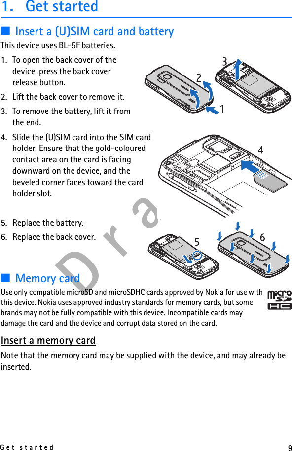 9Get startedD r a f t1. Get started■Insert a (U)SIM card and batteryThis device uses BL-5F batteries.1. To open the back cover of the device, press the back cover release button.2. Lift the back cover to remove it.3. To remove the battery, lift it from the end.4. Slide the (U)SIM card into the SIM card holder. Ensure that the gold-coloured contact area on the card is facing downward on the device, and the beveled corner faces toward the card holder slot.5. Replace the battery. 6. Replace the back cover.■Memory cardUse only compatible microSD and microSDHC cards approved by Nokia for use with this device. Nokia uses approved industry standards for memory cards, but some brands may not be fully compatible with this device. Incompatible cards may damage the card and the device and corrupt data stored on the card.Insert a memory cardNote that the memory card may be supplied with the device, and may already be inserted.