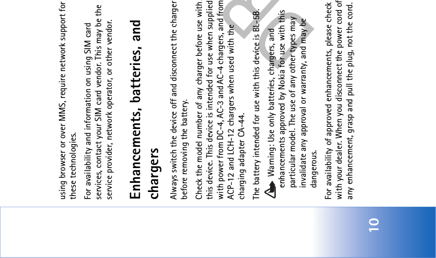 10using browser or over MMS, require network support for these technologies.For availability and information on using SIM card services, contact your SIM card vendor. This may be the service provider, network operator, or other vendor.Enhancements, batteries, and chargersAlways switch the device off and disconnect the charger before removing the battery.Check the model number of any charger before use with this device. This device is intended for use when supplied with power from DC-4, AC-3 and AC-4 chargers, and from ACP-12 and LCH-12 chargers when used with the charging adapter CA-44.The battery intended for use with this device is BL-5B. Warning: Use only batteries, chargers, and enhancements approved by Nokia for use with this particular model. The use of any other types may invalidate any approval or warranty, and may be dangerous.For availability of approved enhancements, please check with your dealer. When you disconnect the power cord of any enhancement, grasp and pull the plug, not the cord.