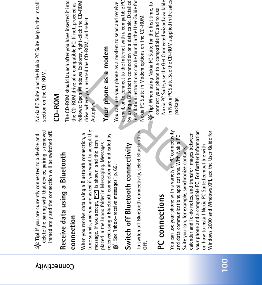 Connectivity100Tip! If you are currently connected to a device and delete the pairing with that device, pairing is removed immediately and the connection will be switched off.Receive data using a Bluetooth connectionWhen you receive data using a Bluetooth connection, a tone sounds, and you are asked if you want to accept the message. If you accept,   is shown, and the item is placed in the Inbox folder in Messaging. Messages received using a Bluetooth connection are indicated by . See ‘Inbox—receive messages’, p. 69.Switch off Bluetooth connectivityTo switch off Bluetooth connectivity, select Bluetooth &gt; Off.PC connectionsYou can use your phone with a variety of PC connectivity and data communications applications. With Nokia PC Suite you can, for example, synchronize contacts, calendar and To-do notes, and transfer images between your phone and a compatible PC. For further information on how to install Nokia PC Suite (compatible with Windows 2000 and Windows XP), see the User Guide for Nokia PC Suite and the Nokia PC Suite help in the ‘Install’ section on the CD-ROM.CD-ROMThe CD-ROM should launch after you have inserted it into the CD-ROM drive of a compatible PC. If not, proceed as follows: Open Windows Explorer, right-click the CD-ROM drive where you inserted the CD-ROM, and select Autoplay.Your phone as a modemYou can use your phone as a modem to send and receive e-mail, or to connect to the Internet with a compatible PC by using a Bluetooth connection or a data cable. Detailed installation instructions can be found in the User Guide for Nokia PC Suite in Modem options on the CD-ROM.Tip! When using Nokia PC Suite for the first time, to connect your phone to a compatible PC and to use Nokia PC Suite, use the Get Connected wizard available in Nokia PC Suite. See the CD-ROM supplied in the sales package.