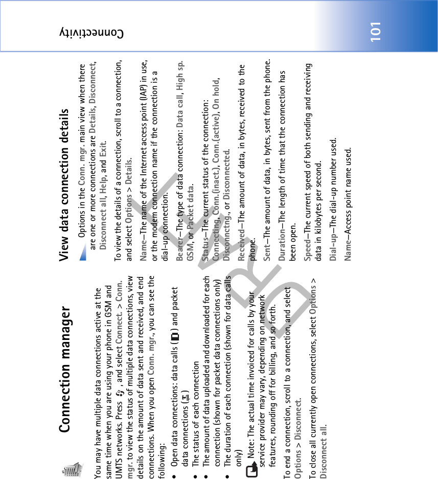Connectivity101Connection managerYou may have multiple data connections active at the same time when you are using your phone in GSM and UMTS networks. Press  , and select Connect. &gt; Conn. mgr. to view the status of multiple data connections, view details on the amount of data sent and received, and end connections. When you open Conn. mgr., you can see the following:• Open data connections: data calls ( ) and packet data connections ( )• The status of each connection• The amount of data uploaded and downloaded for each connection (shown for packet data connections only)• The duration of each connection (shown for data calls only)Note: The actual time invoiced for calls by your service provider may vary, depending on network features, rounding off for billing, and so forth.To end a connection, scroll to a connection, and select Options &gt; Disconnect.To close all currently open connections, select Options &gt; Disconnect all.View data connection details Options in the Conn. mgr. main view when there are one or more connections are Details, Disconnect, Disconnect all, Help, and Exit.To view the details of a connection, scroll to a connection, and select Options &gt; Details.Name—The name of the Internet access point (IAP) in use, or the modem connection name if the connection is a dial-up connection.Bearer—The type of data connection: Data call, High sp. GSM, or Packet data.Status—The current status of the connection: Connecting, Conn.(inact.), Conn.(active), On hold, Disconnctng., or Disconnected.Received—The amount of data, in bytes, received to the phone.Sent—The amount of data, in bytes, sent from the phone.Duration—The length of time that the connection has been open.Speed—The current speed of both sending and receiving data in kilobytes per second.Dial-up—The dial-up number used.Name—Access point name used.