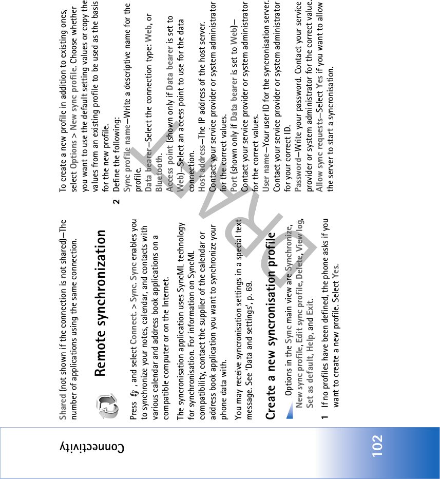 Connectivity102Shared (not shown if the connection is not shared)—The number of applications using the same connection.Remote synchronizationPress  , and select Connect. &gt; Sync. Sync enables you to synchronize your notes, calendar, and contacts with various calendar and address book applications on a compatible computer or on the Internet.The syncronisation application uses SyncML technology for synchronisation. For information on SyncML compatibility, contact the supplier of the calendar or address book application you want to synchronize your phone data with.You may receive syncronisation settings in a special text message. See ‘Data and settings’, p. 69. Create a new syncronisation profile Options in the Sync main view are Synchronize, New sync profile, Edit sync profile, Delete, View log, Set as default, Help, and Exit.1If no profiles have been defined, the phone asks if you want to create a new profile. Select Yes.To create a new profile in addition to existing ones, select Options &gt; New sync profile. Choose whether you want to use the default setting values or copy the values from an existing profile to be used as the basis for the new profile.2Define the following:Sync profile name—Write a descriptive name for the profile.Data bearer—Select the connection type: Web, or Bluetooth.Access point (shown only if Data bearer is set to Web)—Select an access point to use for the data connection.Host address—The IP address of the host server. Contact your service provider or system administrator for the correct values.Port (shown only if Data bearer is set to Web)—Contact your service provider or system administrator for the correct values.User name—Your user ID for the syncronisation server. Contact your service provider or system administrator for your correct ID.Password—Write your password. Contact your service provider or system administrator for the correct value.Allow sync requests—Select Yes if you want to allow the server to start a syncronisation.