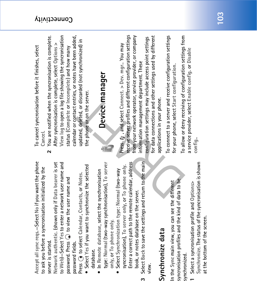 Connectivity103Accept all sync reqs.—Select No if you want the phone to ask you before a syncronisation initialized by the server is started.Network authentic. (shown only if Data bearer is set to Web)—Select Yes to enter a network user name and password. Press   to view the user name and password fields.Press   to select Calendar, Contacts, or Notes.•Select Yes if you want to synchronize the selected database.•In Remote database, select the synchronisation type: Normal (two-way synchronisation), To server only, or To phone only.•Select Synchronization type: Normal (two-way syncronisation), To server only, or To phone only. Enter a correct path to the remote calendar, address book, or notes database on the server.3Select Back to save the settings and return to the main view.Synchronize dataIn the Sync main view, you can see the different syncronisation profiles and the kind of data to be synchronized.1Select a syncronisation profile and Options&gt; Synchronize. The status of the syncronisation is shown at the bottom of the screen.To cancel syncronisation before it finishes, select Cancel.2You are notified when the syncronisation is complete. After syncronisation is complete, select Options &gt; View log to open a log file showing the syncronisation status (Complete or Incomplete) and how many calendar or contact entries, or notes have been added, updated, deleted, or discarded (not synchronized) in the phone or on the server.Device managerPress  , and select Connect. &gt; Dev. mgr.. You may receive server profiles and different configuration settings from your network operator, service provider, or company information management department. These configuration settings may include access point settings for data connections and other settings used by different applications in your phone. To connect to a server and receive configuration settings for your phone, select Start configuration.To allow or deny receiving of configuration settings from a service provider, select Enable config. or Disable config..
