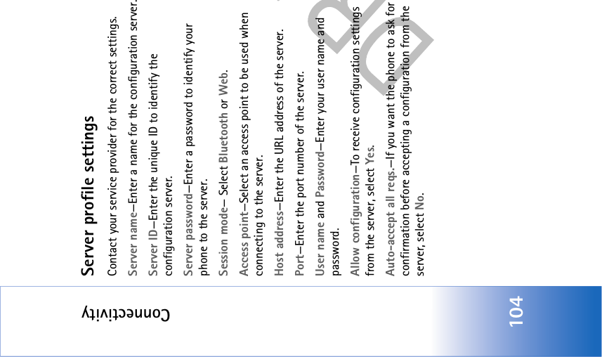 Connectivity104Server profile settingsContact your service provider for the correct settings. Server name—Enter a name for the configuration server.Server ID—Enter the unique ID to identify the configuration server.Server password—Enter a password to identify your phone to the server.Session mode— Select Bluetooth or Web.Access point—Select an access point to be used when connecting to the server.Host address—Enter the URL address of the server.Port—Enter the port number of the server.User name and Password—Enter your user name and password.Allow configuration—To receive configuration settings from the server, select Yes.Auto-accept all reqs.—If you want the phone to ask for confirmation before accepting a configuration from the server, select No.