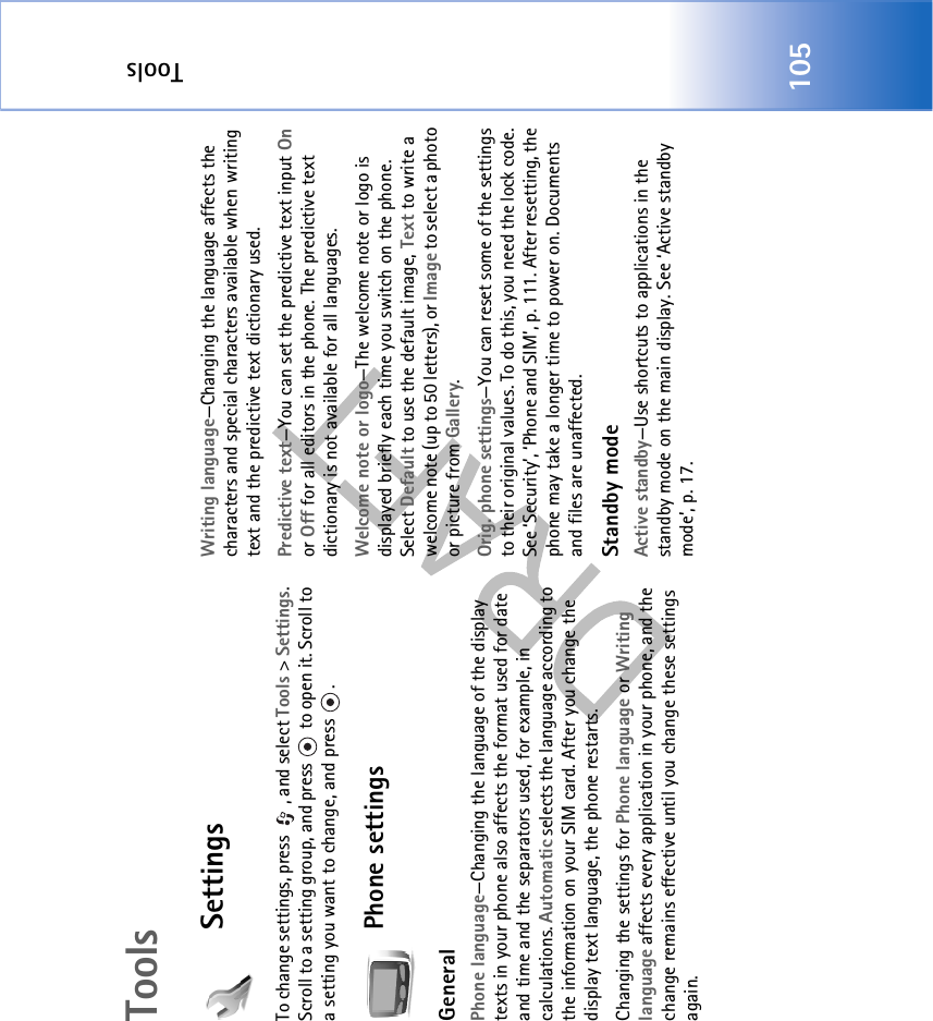 Tools105ToolsSettingsTo change settings, press  , and select Tools &gt; Settings. Scroll to a setting group, and press   to open it. Scroll to a setting you want to change, and press  .Phone settingsGeneralPhone language—Changing the language of the display texts in your phone also affects the format used for date and time and the separators used, for example, in calculations. Automatic selects the language according to the information on your SIM card. After you change the display text language, the phone restarts.Changing the settings for Phone language or Writing language affects every application in your phone, and the change remains effective until you change these settings again.Writing language—Changing the language affects the characters and special characters available when writing text and the predictive text dictionary used.Predictive text—You can set the predictive text input On or Off for all editors in the phone. The predictive text dictionary is not available for all languages.Welcome note or logo—The welcome note or logo is displayed briefly each time you switch on the phone. Select Default to use the default image, Text to write a welcome note (up to 50 letters), or Image to select a photo or picture from Gallery.Orig. phone settings—You can reset some of the settings to their original values. To do this, you need the lock code. See ‘Security’, ‘Phone and SIM’, p. 111. After resetting, the phone may take a longer time to power on. Documents and files are unaffected.Standby modeActive standby—Use shortcuts to applications in the standby mode on the main display. See ‘Active standby mode’, p. 17.