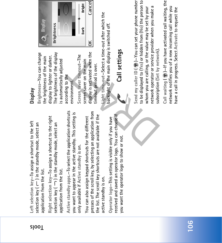 Tools106Left selection key—To assign a shortcut to the left selection key ( ) in the standby mode, select an application from the list.Right selection key—To assign a shortcut to the right selection key ( ) in the standby mode, select an application from the list.Active standby apps.—To select the application shortcuts you want to appear in the active standby. This setting is only available if Active standby is on.You can also assign keypad shortcuts for the different presses of the scroll key, by selecting an application from the list. The scroll key shortcuts are not available if the active standby is on.Operator logo—This setting is visible only if you have received and saved an operator logo. You can choose if you want the operator logo to show or not.DisplayBrightness—You can change the brightness of the main display to lighter or darker. The brightness of the display is automatically adjusted according to the environment.Screen saver timeout—The screen saver on the main display is activated when the timeout period is over. Light time-out—Select a time-out after which the backlight of the main display is switched off.Call settingsSend my caller ID ( )—You can set your phone number to be displayed to (Yes) or hidden from (No) the person to whom you are calling, or the value may be set by your network operator or service provider when you make a subscription (Set by network).Call waiting ( )—If you have activated call waiting, the network notifies you of a new incoming call while you have a call in progress. Select Activate to request the 