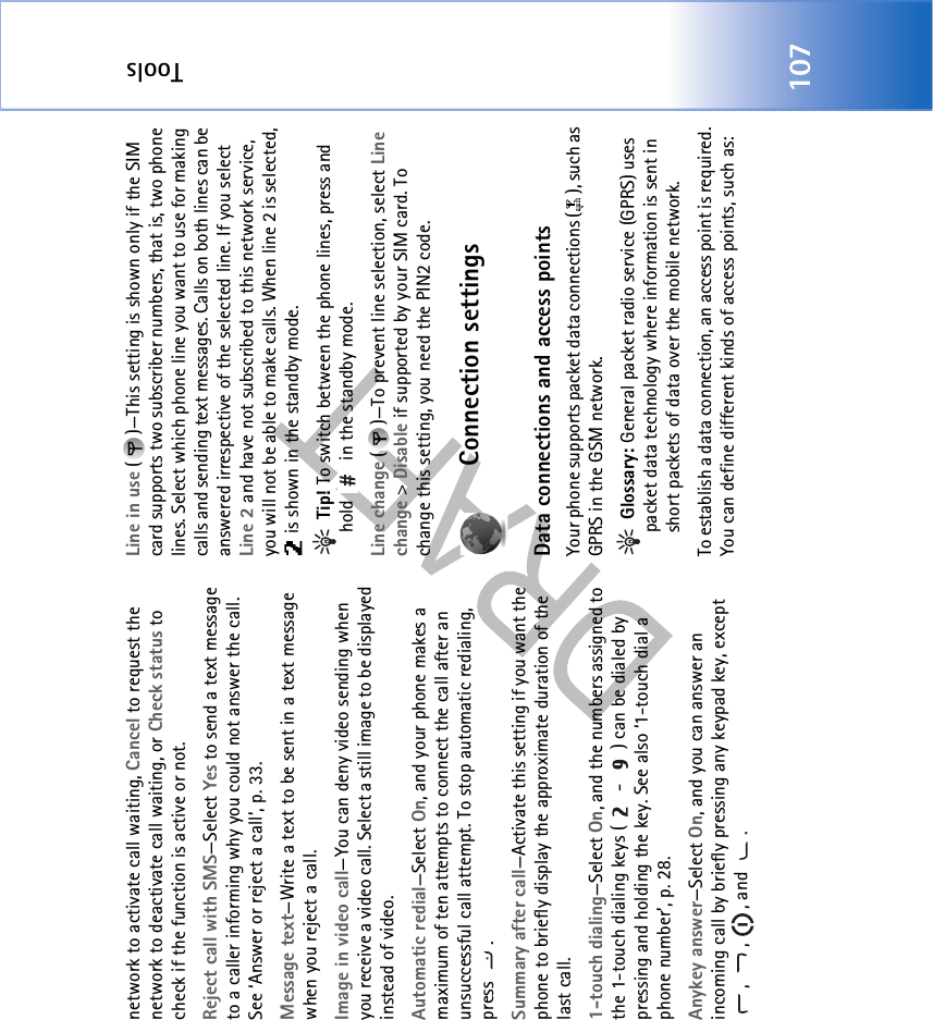 Tools107network to activate call waiting, Cancel to request the network to deactivate call waiting, or Check status to check if the function is active or not.Reject call with SMS—Select Yes to send a text message to a caller informing why you could not answer the call. See ‘Answer or reject a call’, p. 33.Message text—Write a text to be sent in a text message when you reject a call.Image in video call—You can deny video sending when you receive a video call. Select a still image to be displayed instead of video.Automatic redial—Select On, and your phone makes a maximum of ten attempts to connect the call after an unsuccessful call attempt. To stop automatic redialing, press .Summary after call—Activate this setting if you want the phone to briefly display the approximate duration of the last call.1-touch dialing—Select On, and the numbers assigned to the 1-touch dialing keys (  -  ) can be dialed by pressing and holding the key. See also ‘1-touch dial a phone number’, p. 28.Anykey answer—Select On, and you can answer an incoming call by briefly pressing any keypad key, except , , , and .Line in use ( )—This setting is shown only if the SIM card supports two subscriber numbers, that is, two phone lines. Select which phone line you want to use for making calls and sending text messages. Calls on both lines can be answered irrespective of the selected line. If you select Line 2 and have not subscribed to this network service, you will not be able to make calls. When line 2 is selected,  is shown in the standby mode. Tip! To switch between the phone lines, press and hold   in the standby mode.Line change ( )—To prevent line selection, select Line change &gt; Disable if supported by your SIM card. To change this setting, you need the PIN2 code.Connection settingsData connections and access pointsYour phone supports packet data connections ( ), such as GPRS in the GSM network. Glossary: General packet radio service (GPRS) uses packet data technology where information is sent in short packets of data over the mobile network.To establish a data connection, an access point is required. You can define different kinds of access points, such as: 