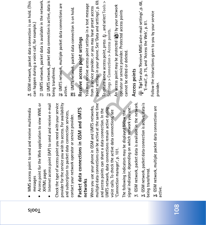 Tools108• MMS access point to send and receive multimedia messages • Access point for the Web application to view WML or XHTML pages• Internet access point (IAP) to send and receive e-mail Check the type of access point you need with your service provider for the service you wish to access. For availability and subscription to packet data connection services, contact your network operator or service provider.Packet data connections in GSM and UMTS networksWhen you use your phone in GSM and UMTS networks, multiple data connections can be active at the same time and access points can share a data connection. In the UMTS network, data connections remain active during voice calls. To check the active data connections, see ‘Connection manager’, p. 101.The following indicators may be displayed below the signal indicator, depending on which network you use: GSM network, packet data is available in the network. GSM network, packet data connection is active, data is being transferred. GSM network, multiple packet data connections are active. GSM network, packet data connection is on hold. (This can happen during a voice call, for example.) UMTS network, packet data is available in the network. UMTS network, packet data connection is active, data is being transferred. UMTS network, multiple packet data connections are active. UMTS network, packet data connection is on hold.Receive access point settingsYou may receive access point settings in a text message from a service provider, or you may have preset access point settings in your phone. See ‘Data and settings’, p. 69.To create a new access point, press  , and select Tools &gt; Settings &gt; Connection &gt; Access points.An access point may be protected ( ) by your network operator or service provider. Protected access points cannot be edited or deleted.Access points Tip! See also ‘Receive MMS and e-mail settings’, p. 68, ‘E-mail’, p. 75, and ‘Access the Web’, p. 81.Follow the instructions given to you by your service provider.