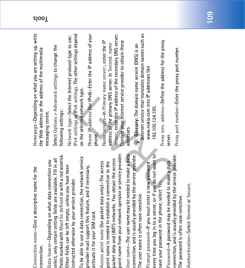 Tools109Connection name—Give a descriptive name for the connection.Data bearer—Depending on what data connection you select, only certain setting fields are available. Fill in all fields marked with Must be defined or with a red asterisk. Other fields can be left empty, unless you have been instructed otherwise by your service provider.To be able to use a data connection, the network service provider must support this feature, and if necessary, activate it for your SIM card.Access point name (for packet data only)—The access point name is needed to establish a connection to the packet data and UMTS networks. You obtain the access point name from your network operator or service provider.User name—The user name may be needed to make a data connection, and is usually provided by the service provider. The user name is often case-sensitive.Prompt password—If you must enter a new password every time you log in to a server, or if you do not want to save your password in the phone, select Yes.Password—A password may be needed to make a data connection, and is usually provided by the service provider. The password is often case-sensitive.Authentication—Select Normal or Secure.Homepage—Depending on what you are setting up, write the Web address or the address of the multimedia messaging centre.Select Options &gt; Advanced settings to change the following settings:Network type—Select the Internet protocol type to use: IPv4 settings or IPv6 settings. The other settings depend on the selected network type.Phone IP address (for IPv4)—Enter the IP address of your phone. Name servers—In Primary name server:, enter the IP address of the primary DNS server. In Second. name server:, enter the IP address of the secondary DNS server. Contact your Internet service provider to obtain these addresses. Glossary: The domain name service (DNS) is an Internet service that translates domain names such as www.nokia.com into IP addresses like 192.100.124.195.Proxy serv. address—Define the address for the proxy server.Proxy port number—Enter the proxy port number.