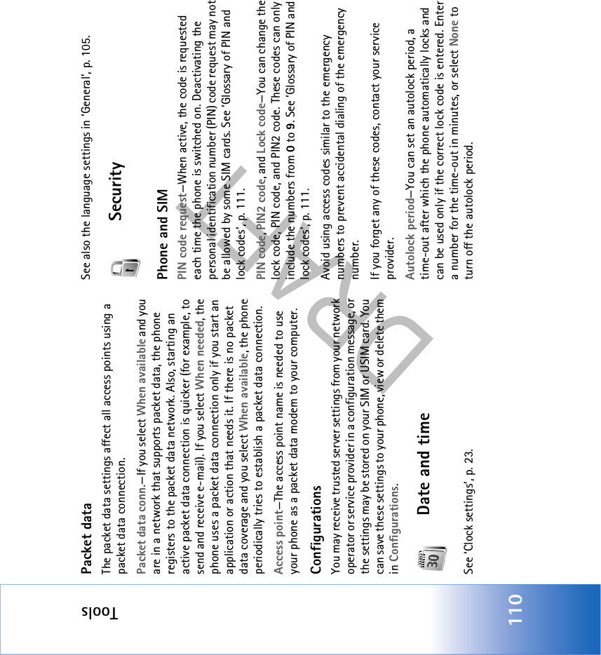 Tools110Packet dataThe packet data settings affect all access points using a packet data connection.Packet data conn.—If you select When available and you are in a network that supports packet data, the phone registers to the packet data network. Also, starting an active packet data connection is quicker (for example, to send and receive e-mail). If you select When needed, the phone uses a packet data connection only if you start an application or action that needs it. If there is no packet data coverage and you select When available, the phone periodically tries to establish a packet data connection.Access point—The access point name is needed to use your phone as a packet data modem to your computer.ConfigurationsYou may receive trusted server settings from your network operator or service provider in a configuration message, or the settings may be stored on your SIM or USIM card. You can save these settings to your phone, view or delete them in Configurations.Date and timeSee ‘Clock settings’, p. 23.See also the language settings in ‘General’, p. 105.SecurityPhone and SIMPIN code request—When active, the code is requested each time the phone is switched on. Deactivating the personal identification number (PIN) code request may not be allowed by some SIM cards. See ‘Glossary of PIN and lock codes’, p. 111.PIN code, PIN2 code, and Lock code—You can change the lock code, PIN code, and PIN2 code. These codes can only include the numbers from 0 to 9. See ‘Glossary of PIN and lock codes’, p. 111.Avoid using access codes similar to the emergency numbers to prevent accidental dialing of the emergency number.If you forget any of these codes, contact your service provider.Autolock period—You can set an autolock period, a time-out after which the phone automatically locks and can be used only if the correct lock code is entered. Enter a number for the time-out in minutes, or select None to turn off the autolock period.