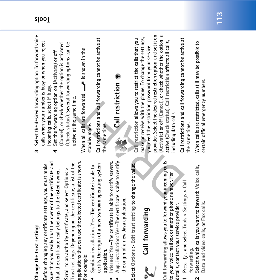 Tools113Change the trust settingsBefore changing any certificate settings, you must make sure that you really trust the owner of the certificate and that the certificate really belongs to the listed owner.Scroll to an authority certificate, and select Options &gt; Trust settings. Depending on the certificate, a list of the applications that can use the selected certificate is shown. For example:•Symbian installation: Yes—The certificate is able to certify the origin of a new Symbian operating system application.•Internet: Yes—The certificate is able to certify servers. •App. installation: Yes—The certificate is able to certify the origin of a new Java application.Select Options &gt; Edit trust setting to change the value.Call forwardingCall forwarding allows you to forward your incoming calls to your voice mailbox or another phone number. For details, contact your service provider.1Press , and select Tools &gt; Settings &gt; Call forwarding.2Select which calls you want to forward: Voice calls, Data and video calls, or Fax calls.3Select the desired forwarding option. To forward voice calls when your number is busy or when you reject incoming calls, select If busy.4Set the forwarding option on (Activate) or off (Cancel), or check whether the option is activated (Check status). Several forwarding options can be active at the same time. When all calls are forwarded,   is shown in the standby mode.Call restrictions and call forwarding cannot be active at the same time.Call restriction Call restriction allows you to restrict the calls that you make or receive with the phone. To change the settings, you need the restriction password from your service provider. Select the desired restriction option, and set it on (Activate) or off (Cancel), or check whether the option is active (Check status). Call restriction affects all calls, including data calls. Call restrictions and call forwarding cannot be active at the same time.When calls are restricted, calls still may be possible to certain official emergency numbers.