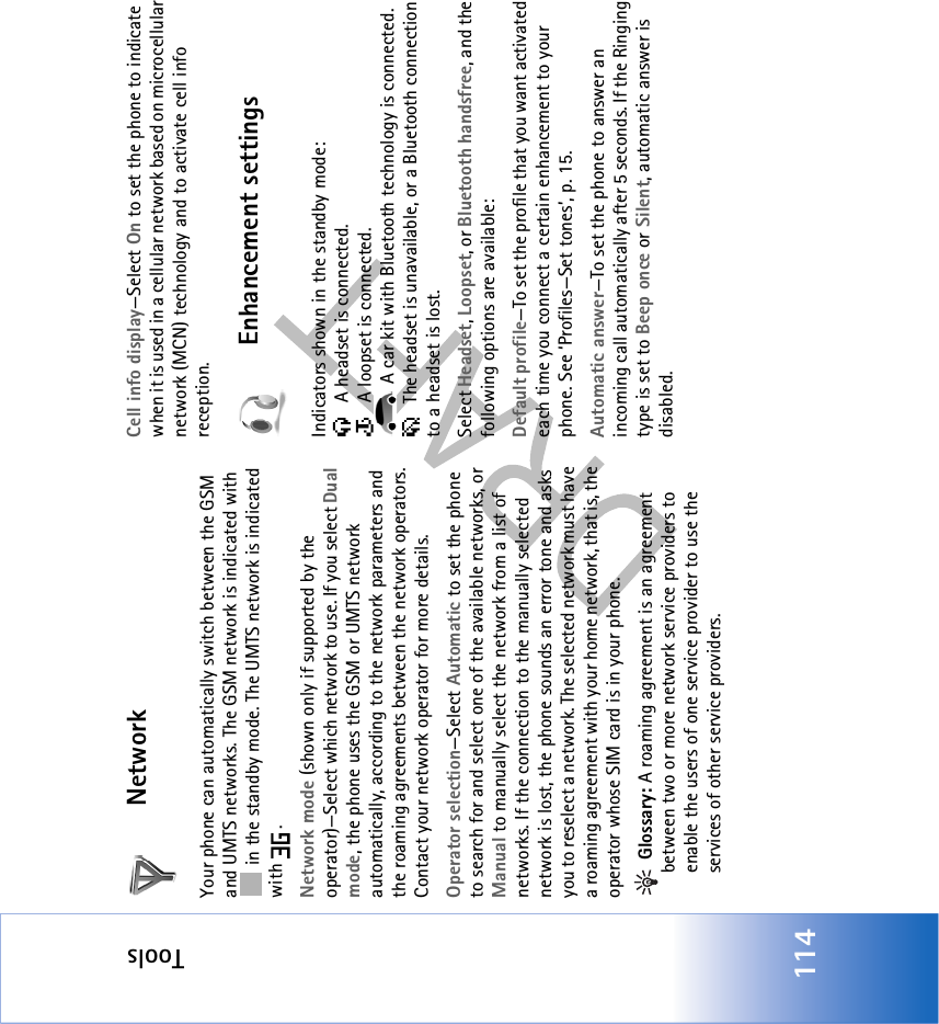 Tools114NetworkYour phone can automatically switch between the GSM and UMTS networks. The GSM network is indicated with  in the standby mode. The UMTS network is indicated with .Network mode (shown only if supported by the operator)—Select which network to use. If you select Dual mode, the phone uses the GSM or UMTS network automatically, according to the network parameters and the roaming agreements between the network operators. Contact your network operator for more details.Operator selection—Select Automatic to set the phone to search for and select one of the available networks, or Manual to manually select the network from a list of networks. If the connection to the manually selected network is lost, the phone sounds an error tone and asks you to reselect a network. The selected network must have a roaming agreement with your home network, that is, the operator whose SIM card is in your phone. Glossary: A roaming agreement is an agreement between two or more network service providers to enable the users of one service provider to use the services of other service providers.Cell info display—Select On to set the phone to indicate when it is used in a cellular network based on microcellular network (MCN) technology and to activate cell info reception.Enhancement settingsIndicators shown in the standby mode:  A headset is connected.  A loopset is connected. A car kit with Bluetooth technology is connected. The headset is unavailable, or a Bluetooth connection to a headset is lost.Select Headset, Loopset, or Bluetooth handsfree, and the following options are available:Default profile—To set the profile that you want activated each time you connect a certain enhancement to your phone. See ‘Profiles—Set tones’, p. 15. Automatic answer—To set the phone to answer an incoming call automatically after 5 seconds. If the Ringing type is set to Beep once or Silent, automatic answer is disabled.