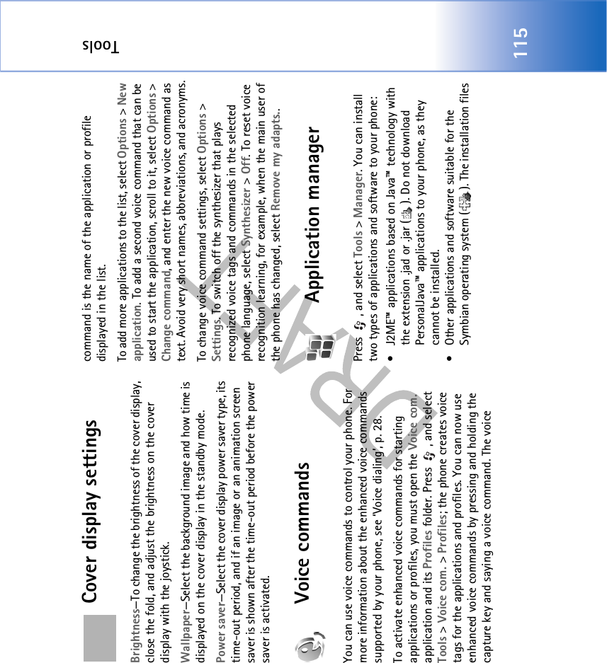 Tools115Cover display settingsBrightness—To change the brightness of the cover display, close the fold, and adjust the brightness on the cover display with the joystick.Wallpaper—Select the background image and how time is displayed on the cover display in the standby mode.Power saver—Select the cover display power saver type, its time-out period, and if an image or an animation screen saver is shown after the time-out period before the power saver is activated.Voice commandsYou can use voice commands to control your phone. For more information about the enhanced voice commands supported by your phone, see ‘Voice dialing’, p. 28. To activate enhanced voice commands for starting applications or profiles, you must open the Voice com. application and its Profiles folder. Press  , and select Tools &gt; Voice com. &gt; Profiles; the phone creates voice tags for the applications and profiles. You can now use enhanced voice commands by pressing and holding the capture key and saying a voice command. The voice command is the name of the application or profile displayed in the list.To add more applications to the list, select Options &gt; New application. To add a second voice command that can be used to start the application, scroll to it, select Options &gt; Change command, and enter the new voice command as text. Avoid very short names, abbreviations, and acronyms.To change voice command settings, select Options &gt; Settings. To switch off the synthesizer that plays recognized voice tags and commands in the selected phone language, select Synthesizer &gt; Off. To reset voice recognition learning, for example, when the main user of the phone has changed, select Remove my adapts..Application managerPress  , and select Tools &gt; Manager. You can install two types of applications and software to your phone:• J2ME™ applications based on Java™ technology with the extension .jad or .jar ( ). Do not download PersonalJava™ applications to your phone, as they cannot be installed. • Other applications and software suitable for the Symbian operating system ( ). The installation files 