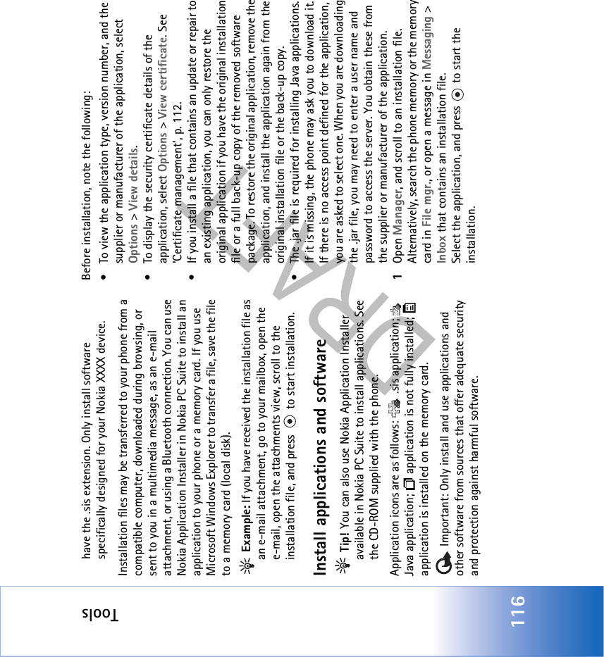 Tools116have the .sis extension. Only install software specifically designed for your Nokia XXXX device.Installation files may be transferred to your phone from a compatible computer, downloaded during browsing, or sent to you in a multimedia message, as an e-mail attachment, or using a Bluetooth connection. You can use Nokia Application Installer in Nokia PC Suite to install an application to your phone or a memory card. If you use Microsoft Windows Explorer to transfer a file, save the file to a memory card (local disk). Example: If you have received the installation file as an e-mail attachment, go to your mailbox, open the e-mail, open the attachments view, scroll to the installation file, and press   to start installation.Install applications and software Tip! You can also use Nokia Application Installer available in Nokia PC Suite to install applications. See the CD-ROM supplied with the phone.Application icons are as follows:   .sis application;   Java application;   application is not fully installed;   application is installed on the memory card. Important: Only install and use applications and other software from sources that offer adequate security and protection against harmful software.Before installation, note the following:• To view the application type, version number, and the supplier or manufacturer of the application, select Options &gt; View details.• To display the security certificate details of the application, select Options &gt; View certificate. See ‘Certificate management’, p. 112.• If you install a file that contains an update or repair to an existing application, you can only restore the original application if you have the original installation file or a full back-up copy of the removed software package. To restore the original application, remove the application, and install the application again from the original installation file or the back-up copy.• The .jar file is required for installing Java applications. If it is missing, the phone may ask you to download it. If there is no access point defined for the application, you are asked to select one. When you are downloading the .jar file, you may need to enter a user name and password to access the server. You obtain these from the supplier or manufacturer of the application.1Open Manager, and scroll to an installation file. Alternatively, search the phone memory or the memory card in File mgr., or open a message in Messaging &gt; Inbox that contains an installation file.Select the application, and press   to start the installation.