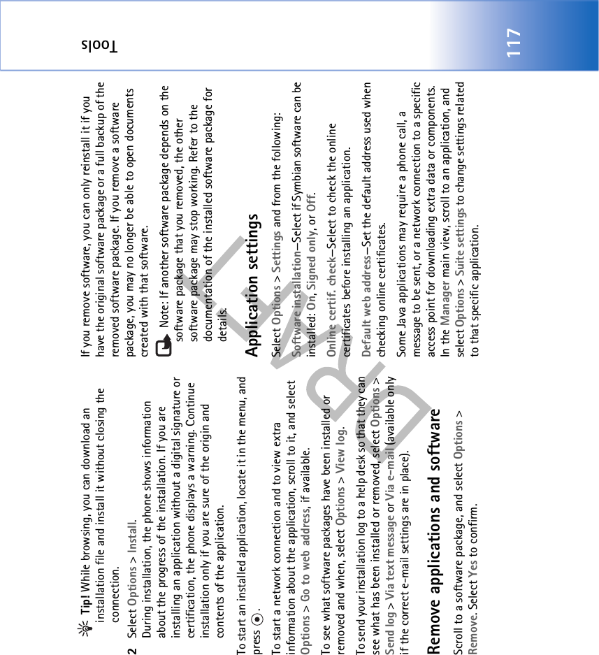 Tools117 Tip! While browsing, you can download an installation file and install it without closing the connection.2Select Options &gt; Install.During installation, the phone shows information about the progress of the installation. If you are installing an application without a digital signature or certification, the phone displays a warning. Continue installation only if you are sure of the origin and contents of the application.To start an installed application, locate it in the menu, and press .To start a network connection and to view extra information about the application, scroll to it, and select Options &gt; Go to web address, if available.To see what software packages have been installed or removed and when, select Options &gt; View log.To send your installation log to a help desk so that they can see what has been installed or removed, select Options &gt; Send log &gt; Via text message or Via e-mail (available only if the correct e-mail settings are in place).Remove applications and softwareScroll to a software package, and select Options &gt; Remove. Select Yes to confirm.If you remove software, you can only reinstall it if you have the original software package or a full backup of the removed software package. If you remove a software package, you may no longer be able to open documents created with that software. Note: If another software package depends on the software package that you removed, the other software package may stop working. Refer to the documentation of the installed software package for details.Application settingsSelect Options &gt; Settings and from the following:Software installation—Select if Symbian software can be installed: On, Signed only, or Off.Online certif. check—Select to check the online certificates before installing an application.Default web address—Set the default address used when checking online certificates.Some Java applications may require a phone call, a message to be sent, or a network connection to a specific access point for downloading extra data or components. In the Manager main view, scroll to an application, and select Options &gt; Suite settings to change settings related to that specific application.
