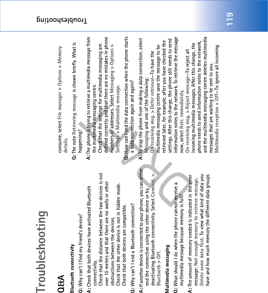 Troubleshooting119TroubleshootingQ&amp;ABluetooth connectivityQ: Why can’t I find my friend’s device?A: Check that both devices have activated Bluetooth connectivity.Check that the distance between the two devices is not over 10 metres and that there are no walls or other obstructions between the devices.Check that the other device is not in hidden mode.Check that both devices are compatible.Q: Why can’t I end a Bluetooth connection?A: If another device is connected to your phone, you can either end the connection using the other device or by deactivating Bluetooth connectivity. Select Connect. &gt; Bluetooth &gt; Off.Multimedia messagingQ: What should I do when the phone cannot receive a multimedia message because memory is full?A: The amount of memory needed is indicated in the error message: Not enough memory to retrieve message. Delete some data first. To view what kind of data you have and how much memory the different data groups consume, select File manager &gt; Options &gt; Memory details.Q: The note Retrieving message is shown briefly. What is happening? A: The phone is trying to retrieve a multimedia message from the multimedia messaging centre.Check that the settings for multimedia messaging are defined correctly and that there are no mistakes in phone numbers or addresses. Select Messaging &gt; Options &gt; Settings &gt; Multimedia message.Q: How can I end the data connection when the phone starts a data connection again and again? A: To stop the phone from making a data connection, select Messaging and one of the following:On receiving msg. &gt; Defer retrieval—To have the multimedia messaging centre save the message to be retrieved later, for example, after you have checked the settings. After this change, the phone still needs to send information notes to the network. To retrieve the message now, select Retr. immediately.On receiving msg. &gt; Reject message—To reject all incoming multimedia messages. After this change, the phone needs to send information notes to the network, and the multimedia messaging centre deletes multimedia messages that are waiting to be sent to you.Multimedia reception &gt; Off—To ignore all incoming 