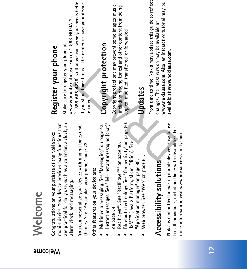 Welcome12WelcomeCongratulations on your purchase of the Nokia xxxx mobile device. Your device provides many functions that are practical for daily use, such as a calendar, a clock, an alarm clock, and messaging. You can personalize your device with ringing tones and themes. See &quot;Personalize your phone,&quot; page 23.Other features on your device are:• Multimedia messaging. See “Messaging” on page 43.• Instant messages. See “IM—instant messaging (chat)” on page 74.• RealPlayer™. See “RealPlayer™” on page 40.• Bluetooth technology. See “Connectivity” on page 80.• J2ME™ (Java 2 Platform, Micro Edition). See “Application manager” on page 98.• Web browser. See “Web” on page 61.Accessibility solutionsNokia is committed to making mobile devices easy to use for all individuals, including those with disabilities. For more information, visit www.nokiaaccessibility.com.Register your phoneMake sure to register your phone at www.warranty.nokiausa.com or 1-888-NOKIA-2U (1-888-665-4228) so that we can serve your needs better if you should need to call the center or have your device repaired.Copyright protectionCopyright protections may prevent some images, music (including ringing tones) and other content from being copied, modified, transferred, or forwarded.UpdatesFrom time to time, Nokia may update this guide to reflect changes. The latest version may be available at www.nokiausa.com. Also, an interactive tutorial may be available at www.nokiausa.com.